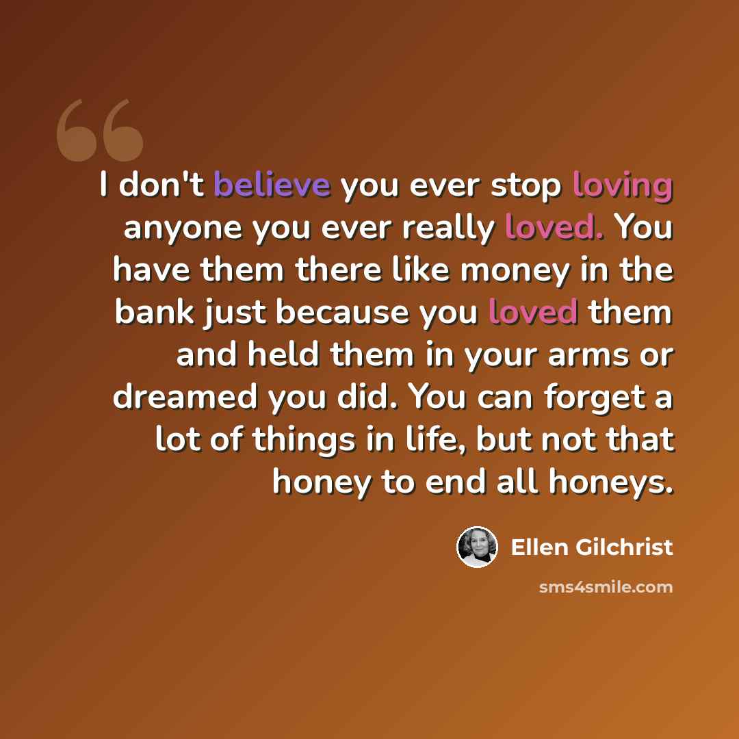 “I don't believe you ever stop loving anyone you ever really loved. You have them there like money in the bank just because you loved them and held them in your arms or dreamed you did. You can forget a lot of things in life, but not that honey to end all honeys.” quote by Ellen Gilchrist