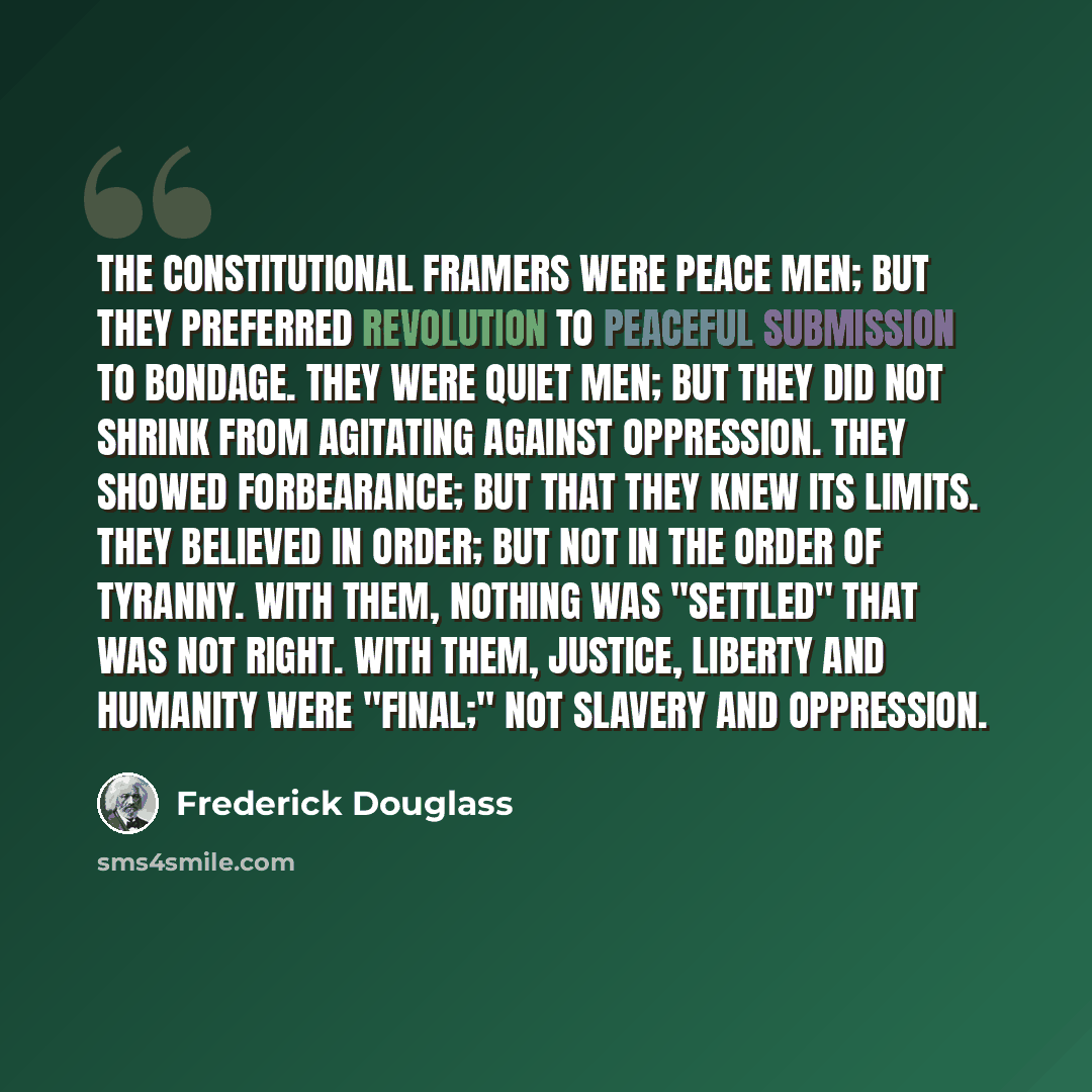 “The Constitutional framers were peace men; but they preferred revolution to peaceful submission to bondage. They were quiet men; but they did not shrink from agitating against oppression. They showed forbearance; but that they knew its limits. They believed in order; but not in the order of…” quote by Frederick Douglass