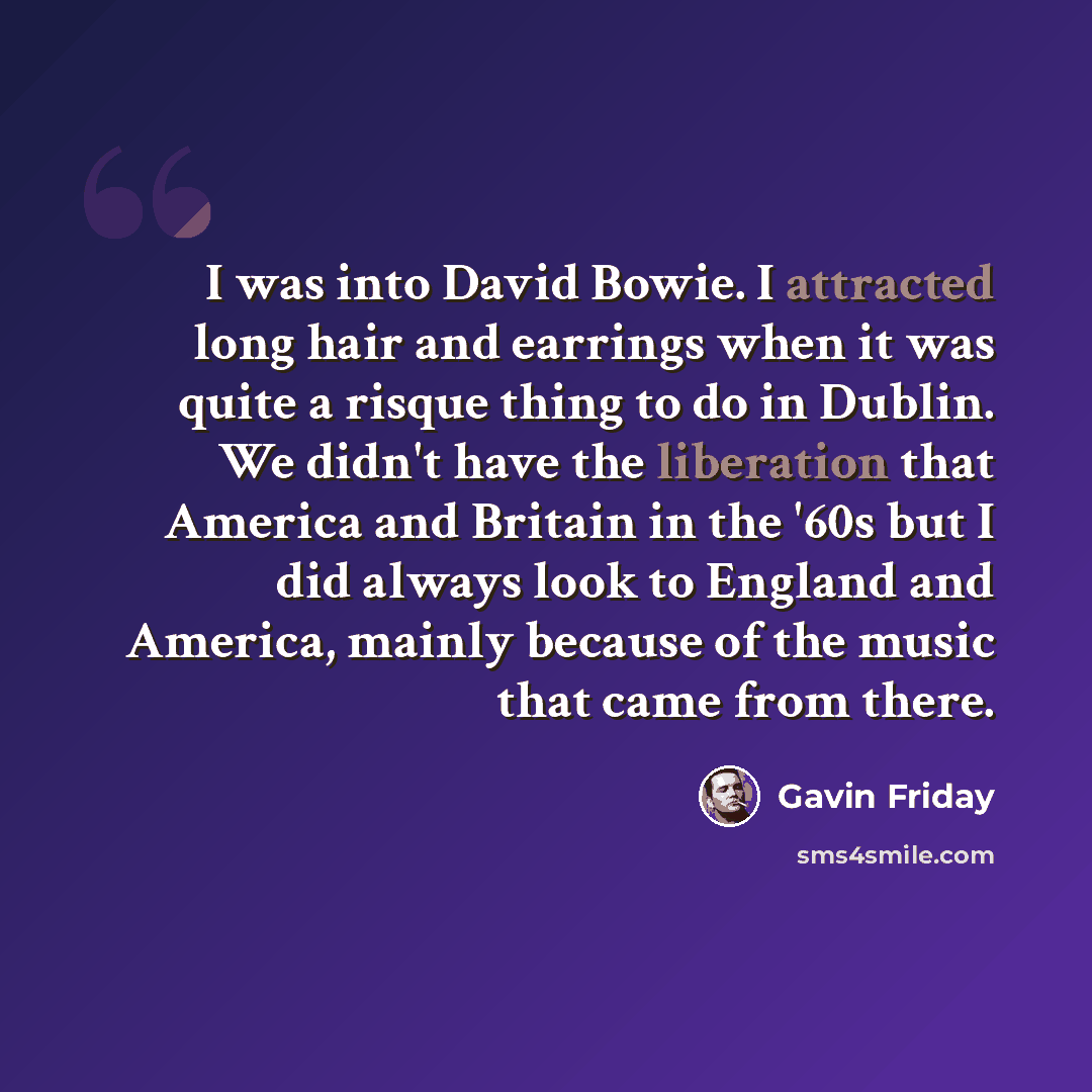 “I was into David Bowie. I attracted long hair and earrings when it was quite a risque thing to do in Dublin. We didn't have the liberation that America and Britain in the '60s but I did always look to England and America, mainly because of the music that came from there.” quote by Gavin Friday