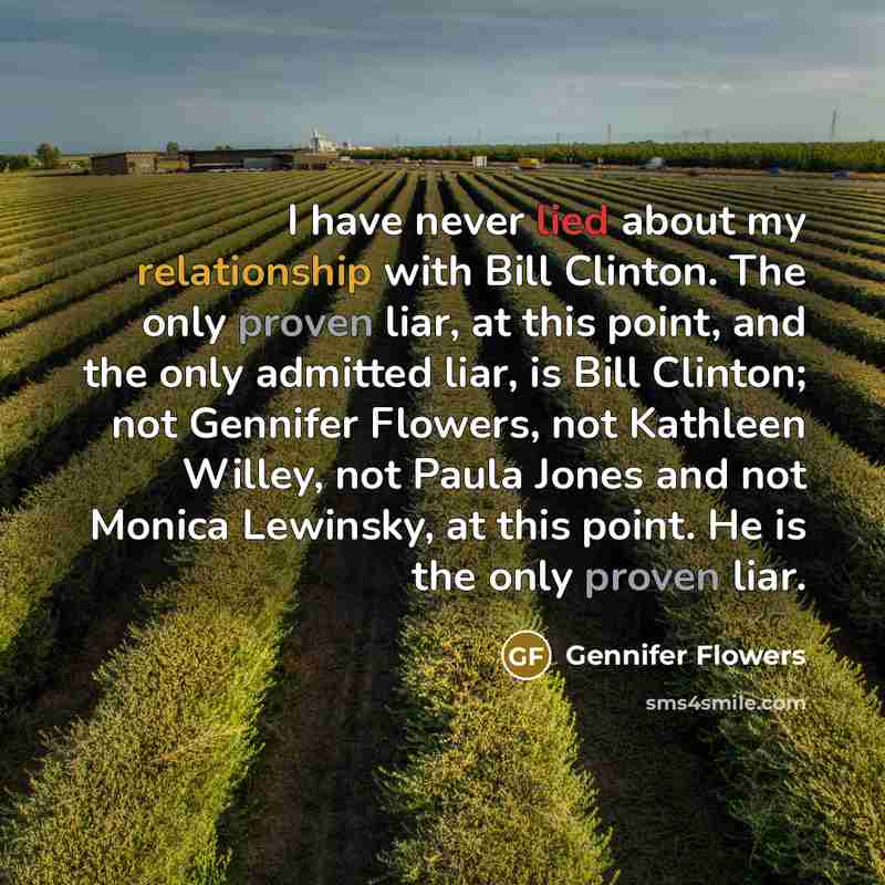 “I have never lied about my relationship with Bill Clinton. The only proven liar, at this point, and the only admitted liar, is Bill Clinton; not Gennifer Flowers, not Kathleen Willey, not Paula Jones and not Monica Lewinsky, at this point. He is the only proven liar.” quote by Gennifer Flowers