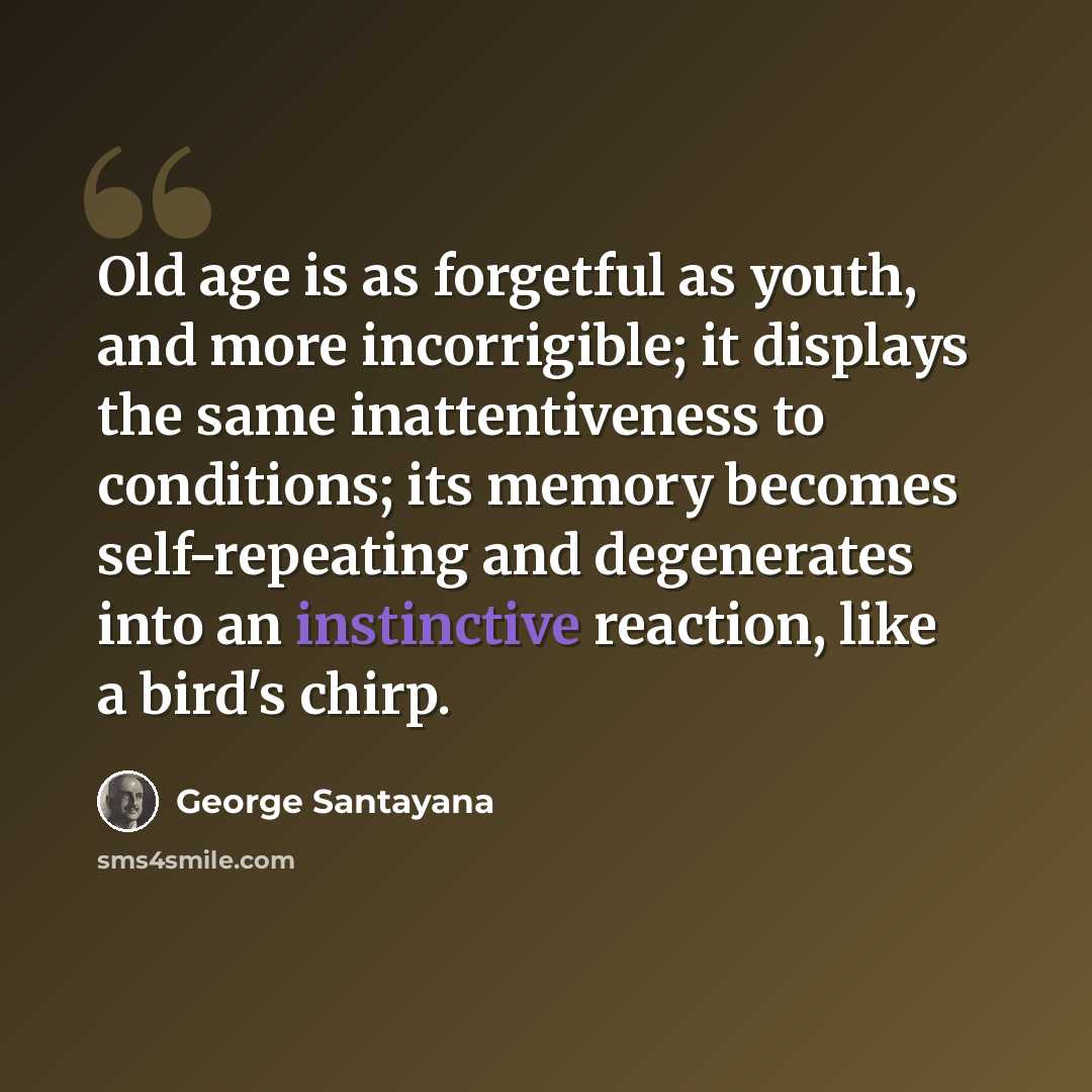 “Old age is as forgetful as youth, and more incorrigible; it displays the same inattentiveness to conditions; its memory becomes self-repeating and degenerates into an instinctive reaction, like a bird's chirp.” quote by George Santayana