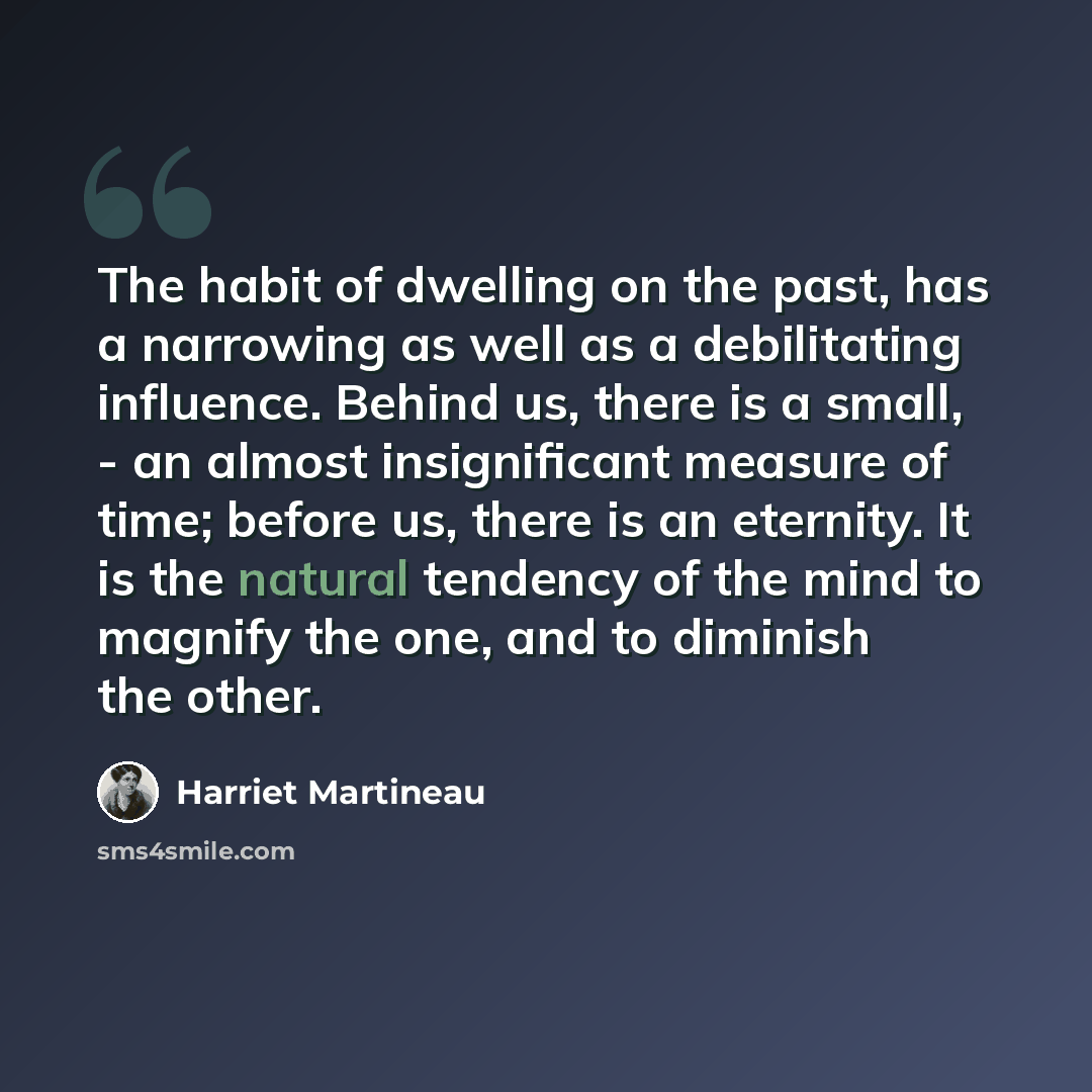 “The habit of dwelling on the past, has a narrowing as well as a debilitating influence. Behind us, there is a small, - an almost insignificant measure of time; before us, there is an eternity. It is the natural tendency of the mind to magnify the one, and to diminish the other.” quote by Harriet Martineau