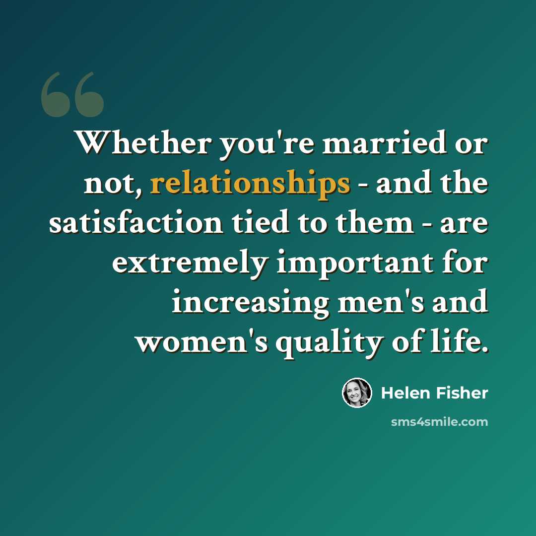 “Whether you're married or not, relationships - and the satisfaction tied to them - are extremely important for increasing men's and women's quality of life.” quote by Helen Fisher