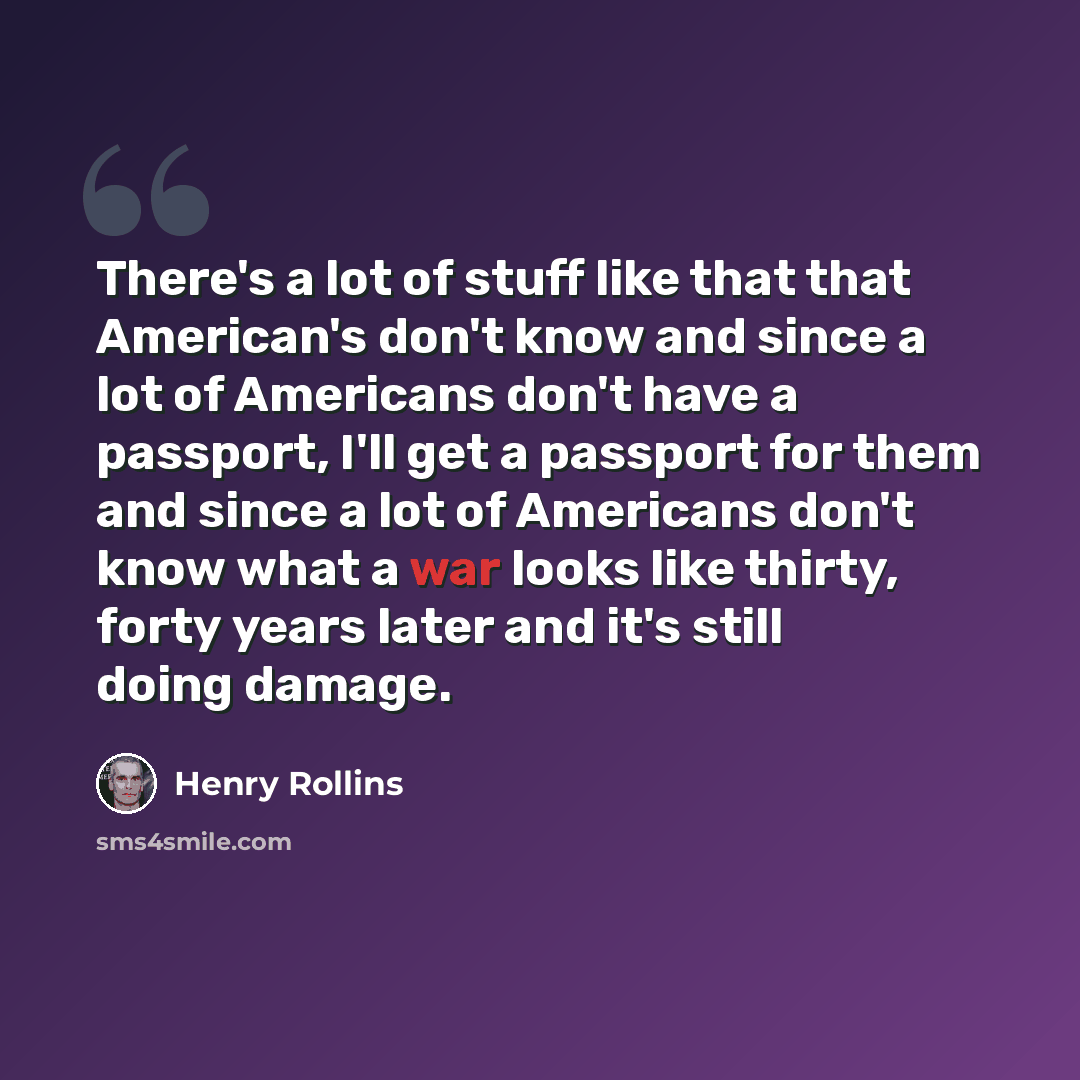 “There's a lot of stuff like that that American's don't know and since a lot of Americans don't have a passport, I'll get a passport for them and since a lot of Americans don't know what a war looks like thirty, forty years later and it's still doing damage.” quote by Henry Rollins