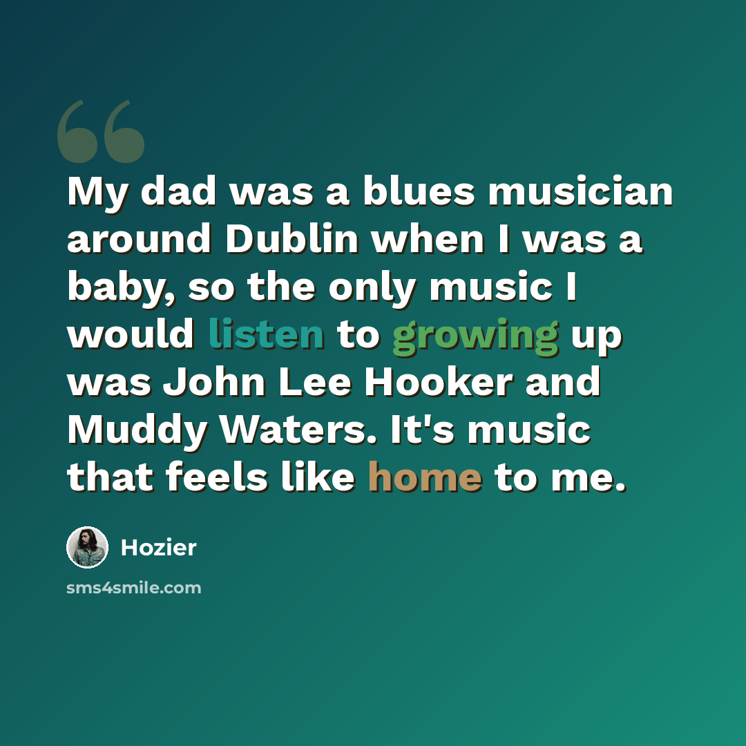 “My dad was a blues musician around Dublin when I was a baby, so the only music I would listen to growing up was John Lee Hooker and Muddy Waters. It's music that feels like home to me.” quote by Hozier