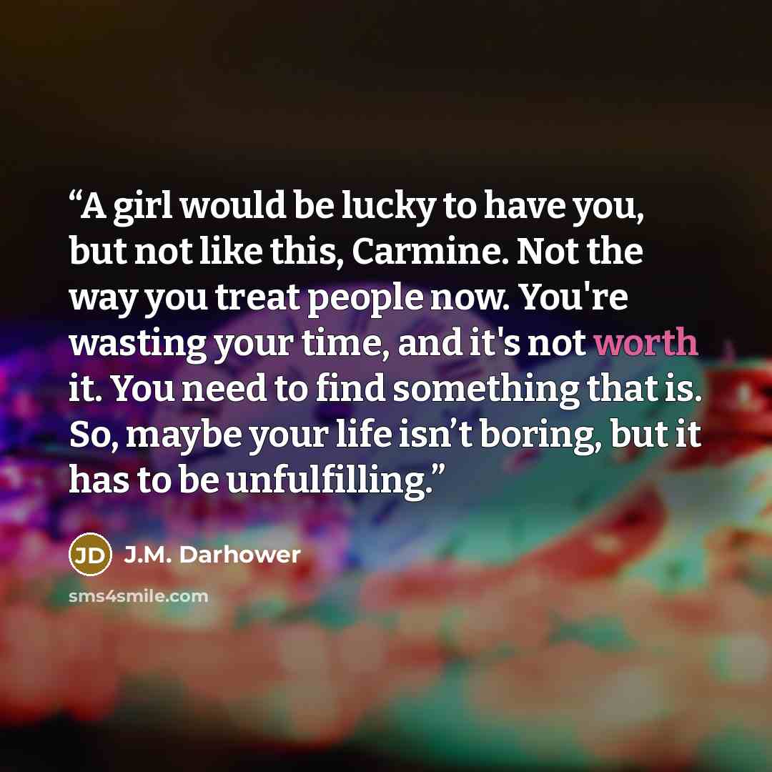 “A girl would be lucky to have you, but not like this, Carmine. Not the way you treat people now. You're wasting your time, and it's not worth it. You need to find something that is. So, maybe your life isn’t boring, but it has to be unfulfilling.” quote by J.M. Darhower