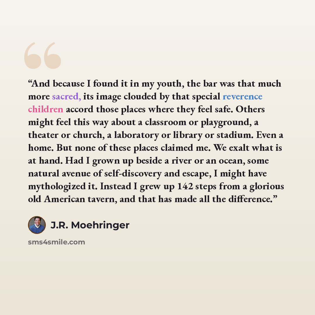 “And because I found it in my youth, the bar was that much more sacred, its image clouded by that special reverence children accord those places where they feel safe. Others might feel this way about a classroom or playground, a theater or church, a laboratory or library or stadium. Even a home…” quote by J.R. Moehringer