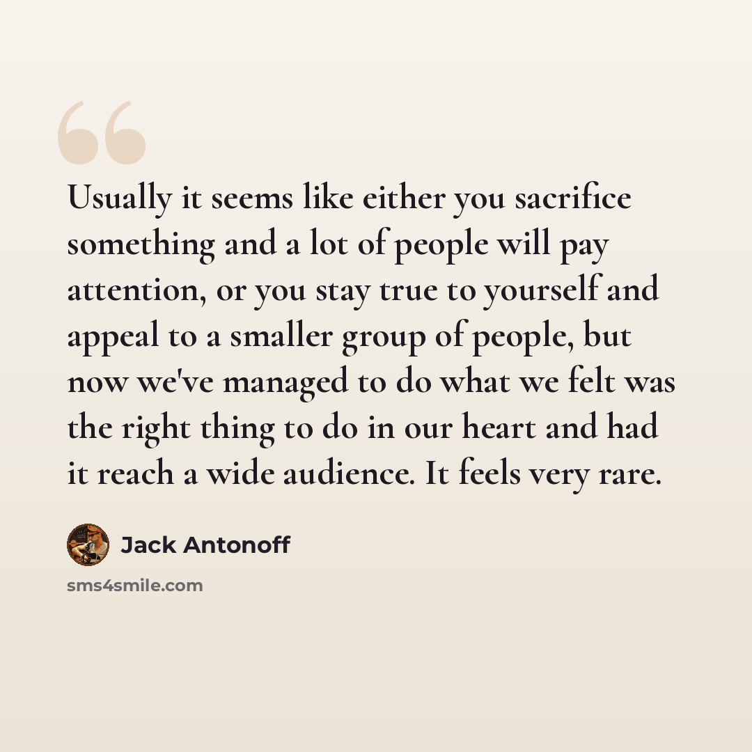 “Usually it seems like either you sacrifice something and a lot of people will pay attention, or you stay true to yourself and appeal to a smaller group of people, but now we've managed to do what we felt was the right thing to do in our heart and had it reach a wide audience. It feels very rare.” quote by Jack Antonoff