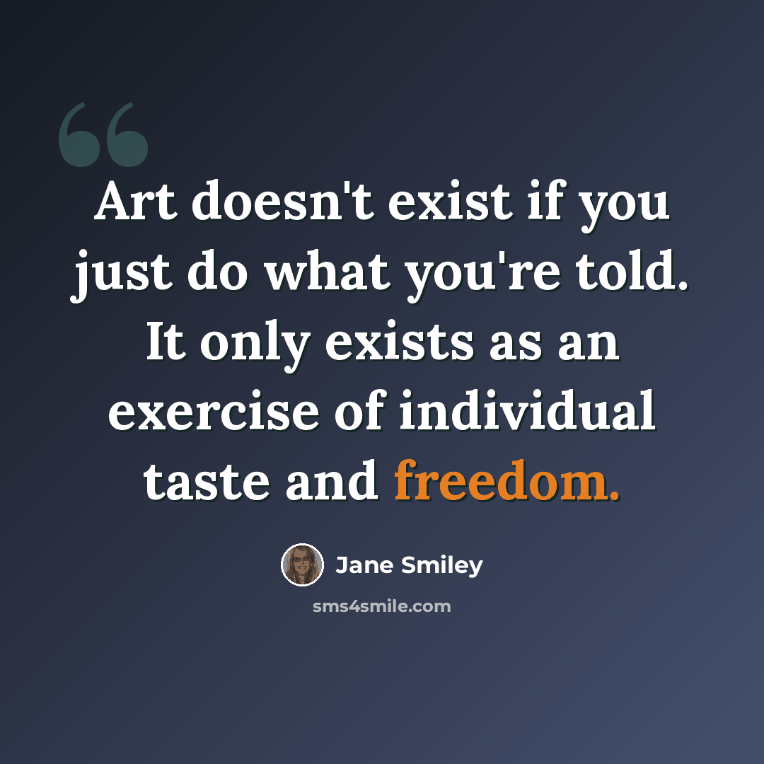 “Art doesn't exist if you just do what you're told. It only exists as an exercise of individual taste and freedom.” quote by Jane Smiley