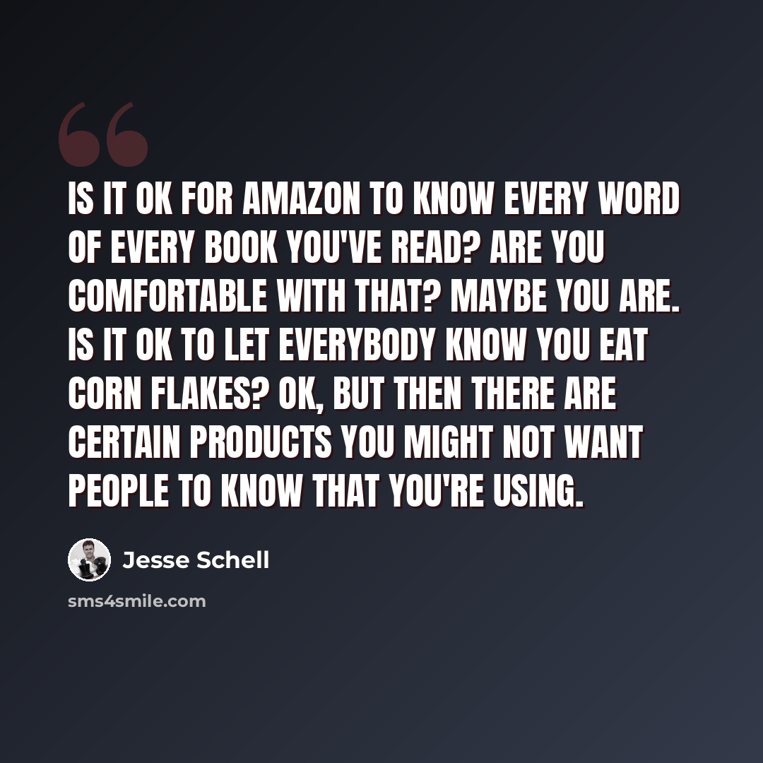 “Is it OK for Amazon to know every word of every book you've read? Are you comfortable with that? Maybe you are. Is it OK to let everybody know you eat Corn Flakes? OK, but then there are certain products you might not want people to know that you're using.” quote by Jesse Schell