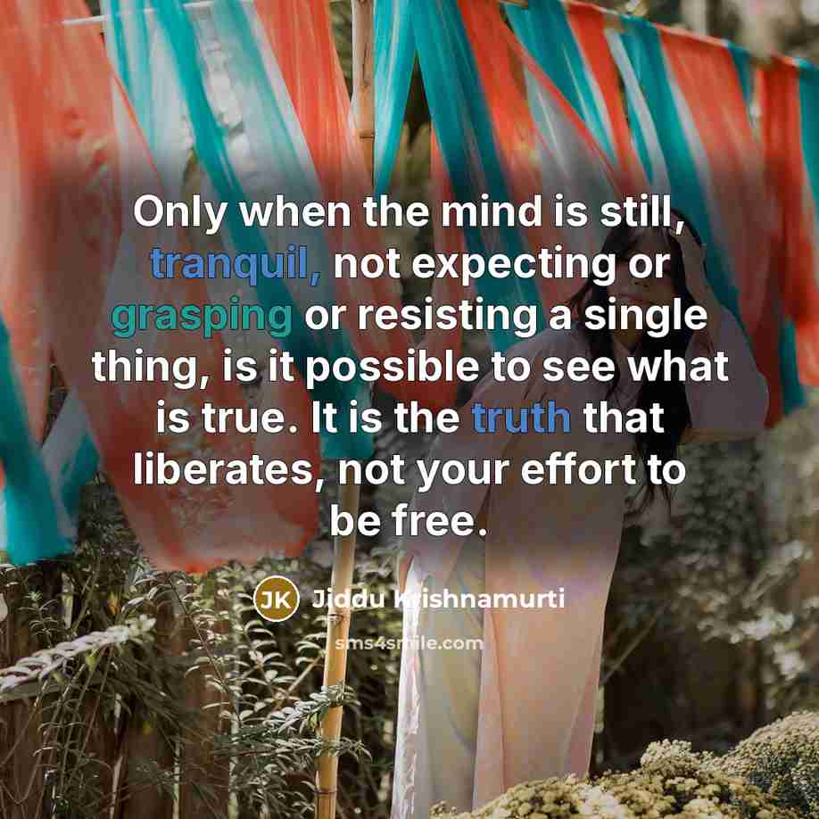 “Only when the mind is still, tranquil, not expecting or grasping or resisting a single thing, is it possible to see what is true. It is the truth that liberates, not your effort to be free.” quote by Jiddu Krishnamurti