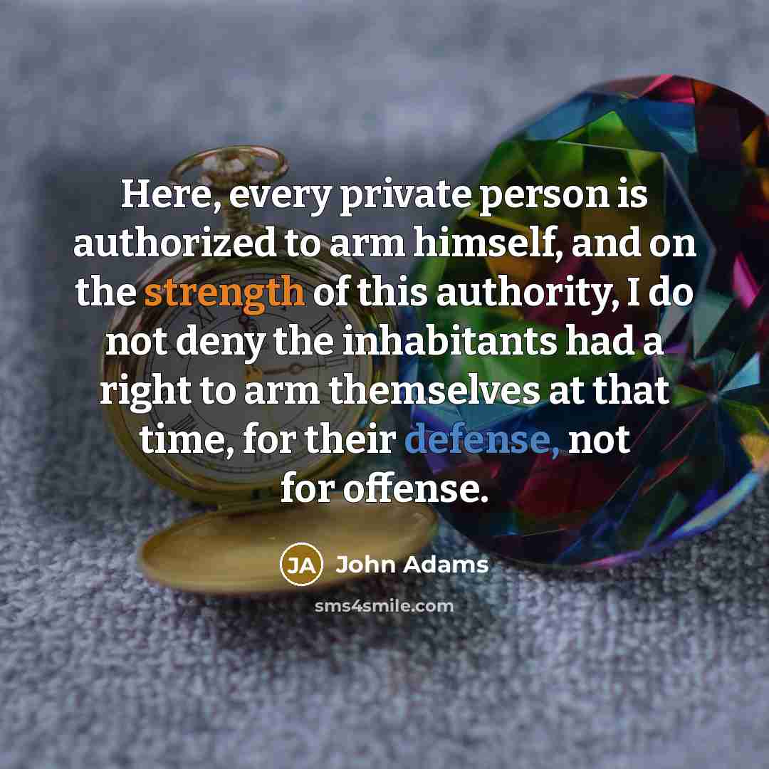 “Here, every private person is authorized to arm himself, and on the strength of this authority, I do not deny the inhabitants had a right to arm themselves at that time, for their defense, not for offense.” quote by John Adams