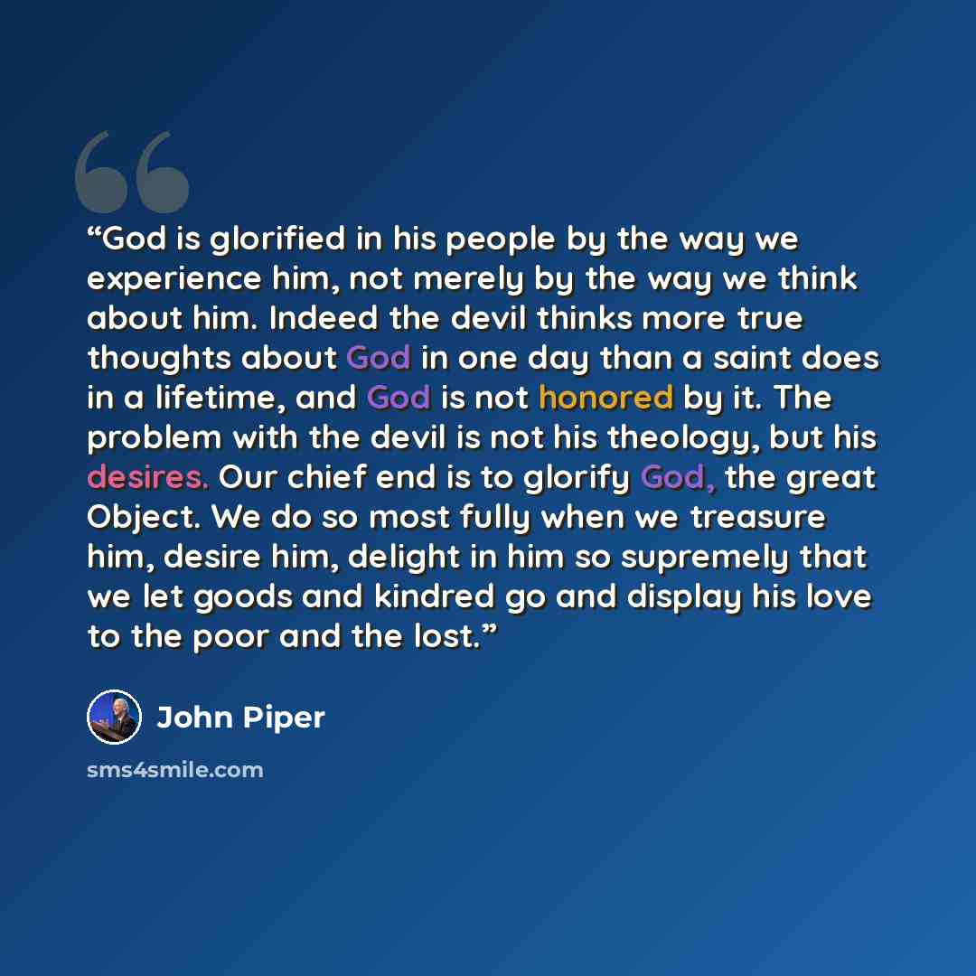 “God is glorified in his people by the way we experience him, not merely by the way we think about him. Indeed the devil thinks more true thoughts about God in one day than a saint does in a lifetime, and God is not honored by it. The problem with the devil is not his theology, but his desires. Our…” quote by John Piper