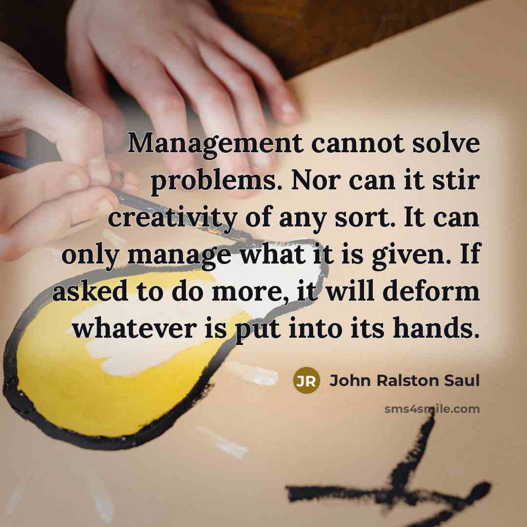 “Management cannot solve problems. Nor can it stir creativity of any sort. It can only manage what it is given. If asked to do more, it will deform whatever is put into its hands.” quote by John Ralston Saul