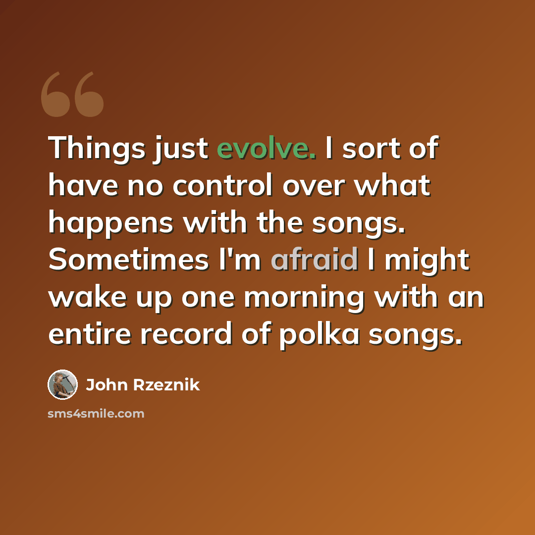 “Things just evolve. I sort of have no control over what happens with the songs. Sometimes I'm afraid I might wake up one morning with an entire record of polka songs.” quote by John Rzeznik