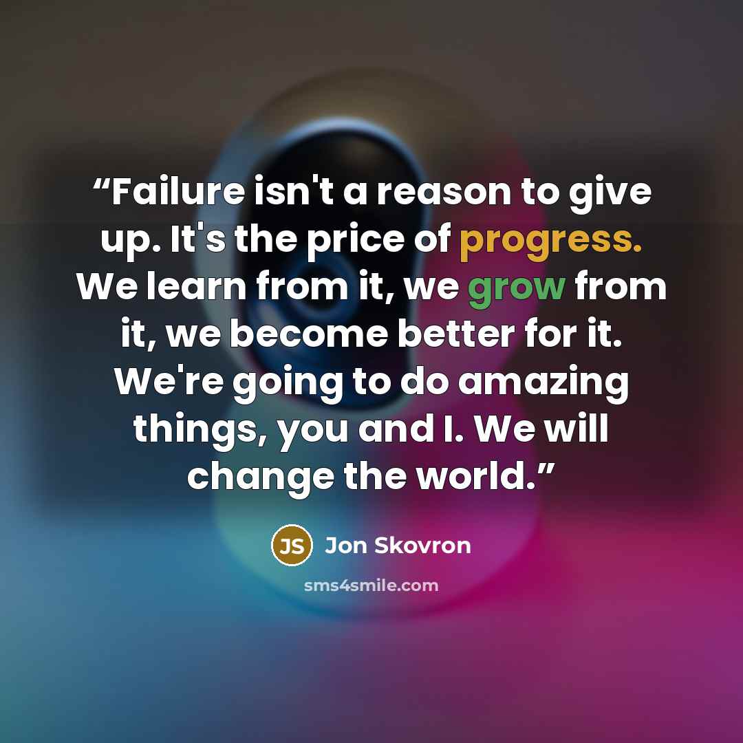 “Failure isn't a reason to give up. It's the price of progress. We learn from it, we grow from it, we become better for it. We're going to do amazing things, you and I. We will change the world.” quote by Jon Skovron