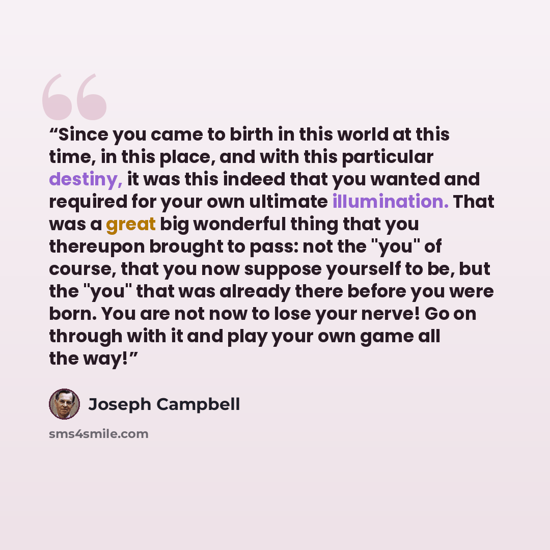 “Since you came to birth in this world at this time, in this place, and with this particular destiny, it was this indeed that you wanted and required for your own ultimate illumination. That was a great big wonderful thing that you thereupon brought to pass: not the "you" of course, that you now…” quote by Joseph Campbell