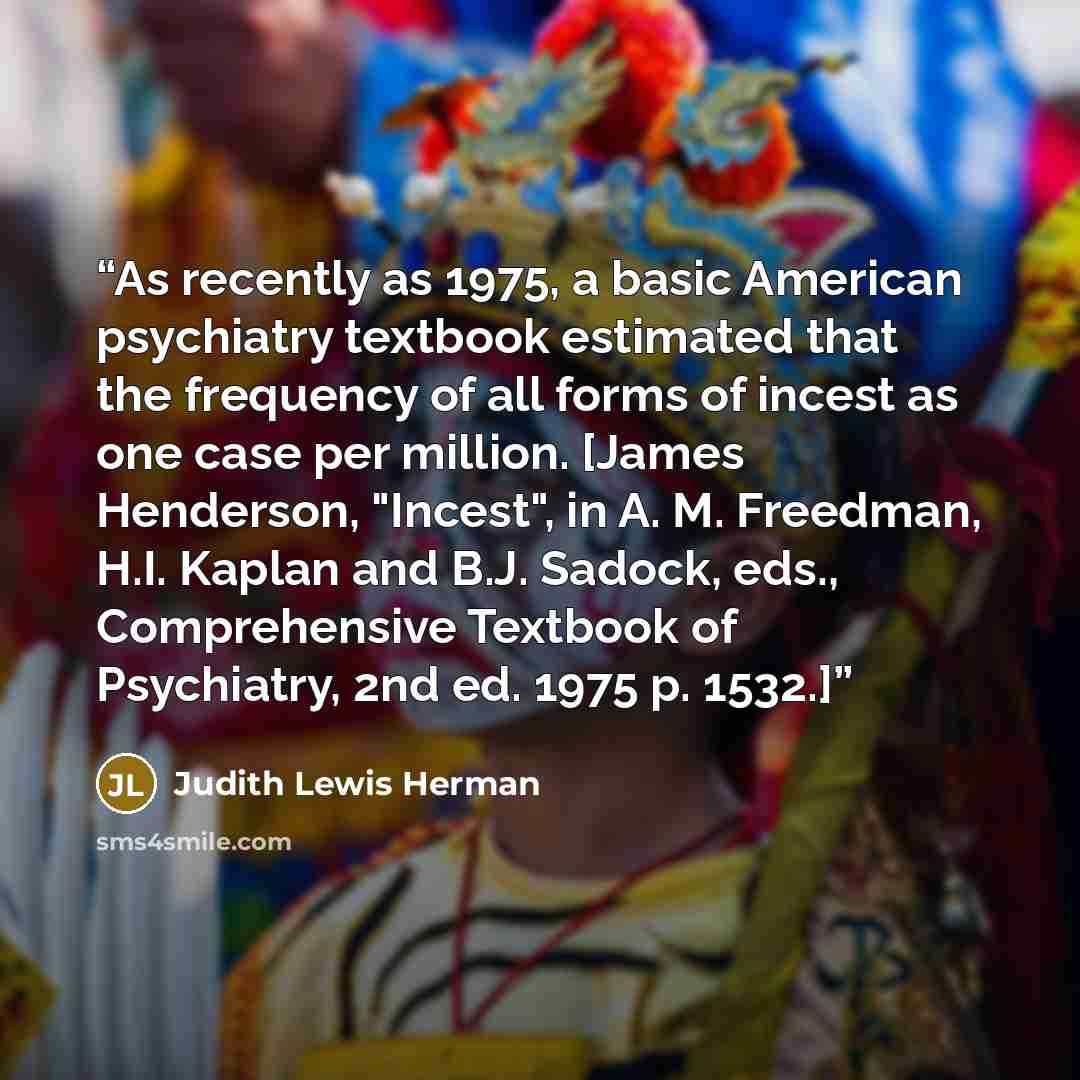 “As recently as 1975, a basic American psychiatry textbook estimated that the frequency of all forms of incest as one case per million. [James Henderson, "Incest", in A. M. Freedman, H.I. Kaplan and B.J. Sadock, eds., Comprehensive Textbook of Psychiatry, 2nd ed. 1975 p. 1532.]” quote by Judith Lewis Herman