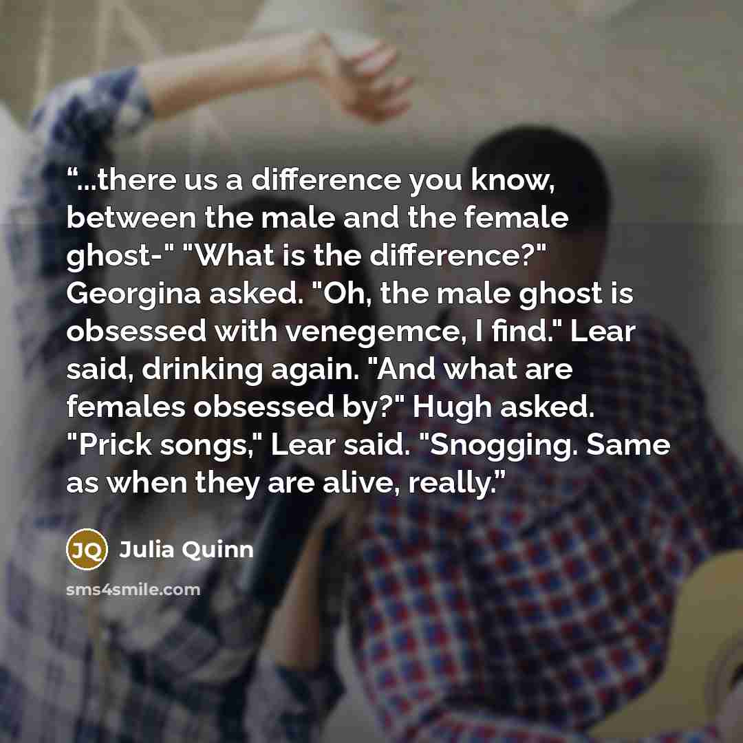“...there us a difference you know, between the male and the female ghost-" "What is the difference?" Georgina asked. "Oh, the male ghost is obsessed with venegemce, I find." Lear said, drinking again. "And what are females obsessed by?" Hugh asked. "Prick songs," Lear said. "Snogging. Same as when…” quote by Julia Quinn