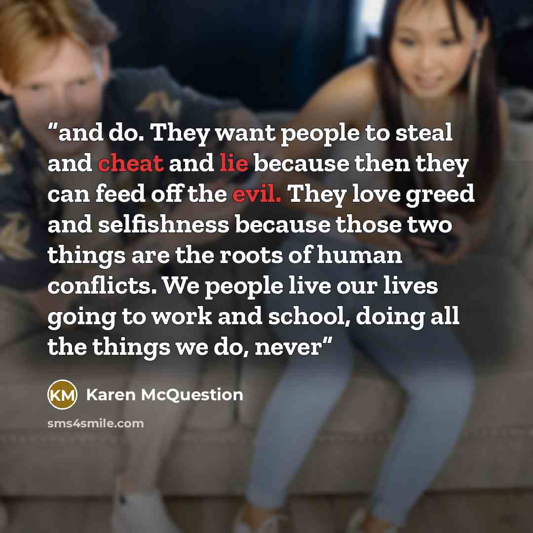“and do. They want people to steal and cheat and lie because then they can feed off the evil. They love greed and selfishness because those two things are the roots of human conflicts. We people live our lives going to work and school, doing all the things we do, never” quote by Karen McQuestion