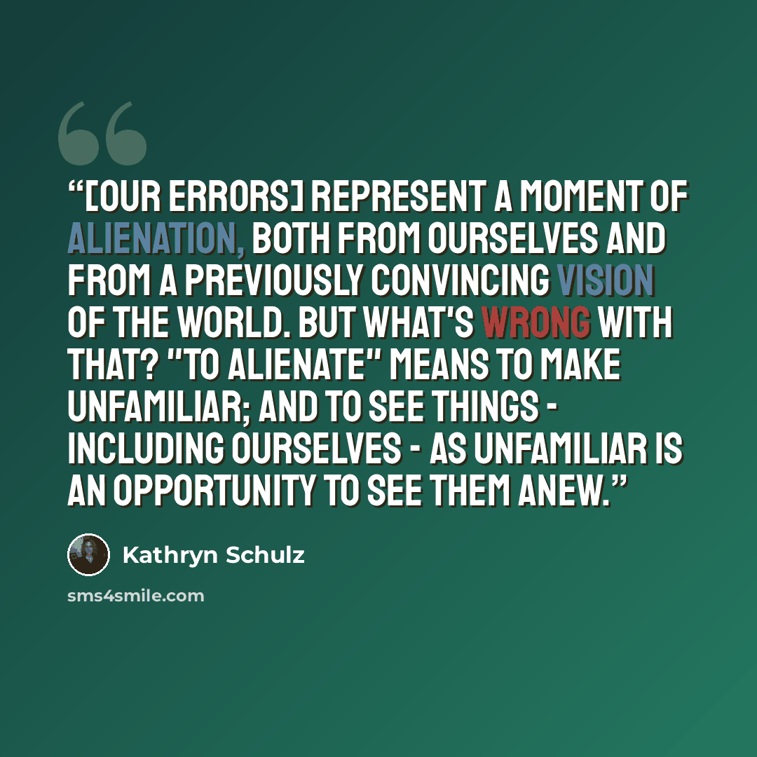 “[Our errors] represent a moment of alienation, both from ourselves and from a previously convincing vision of the world. But what's wrong with that? "To alienate" means to make unfamiliar; and to see things - including ourselves - as unfamiliar is an opportunity to see them anew.” quote by Kathryn Schulz