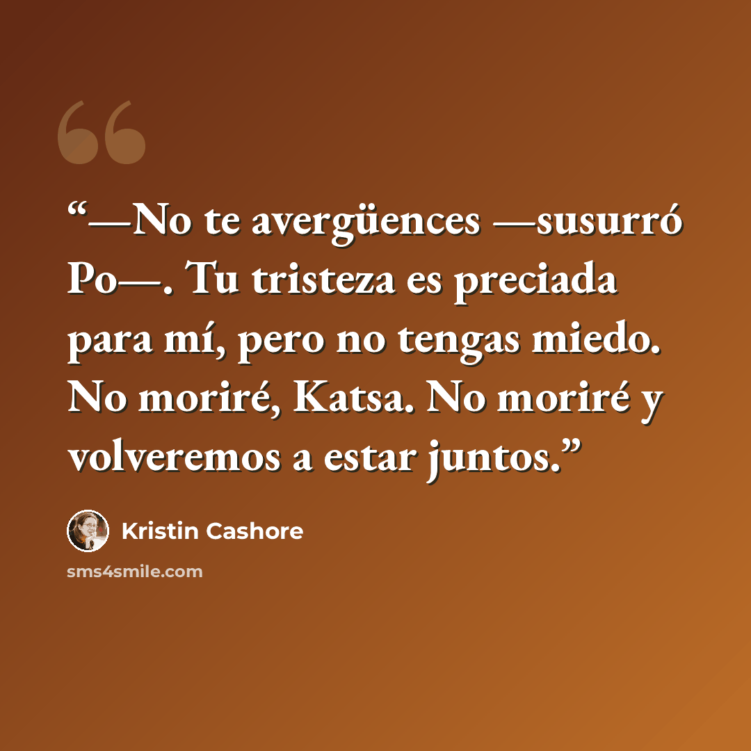 “—No te avergüences —susurró Po—. Tu tristeza es preciada para mí, pero no tengas miedo. No moriré, Katsa. No moriré y volveremos a estar juntos.” quote by Kristin Cashore