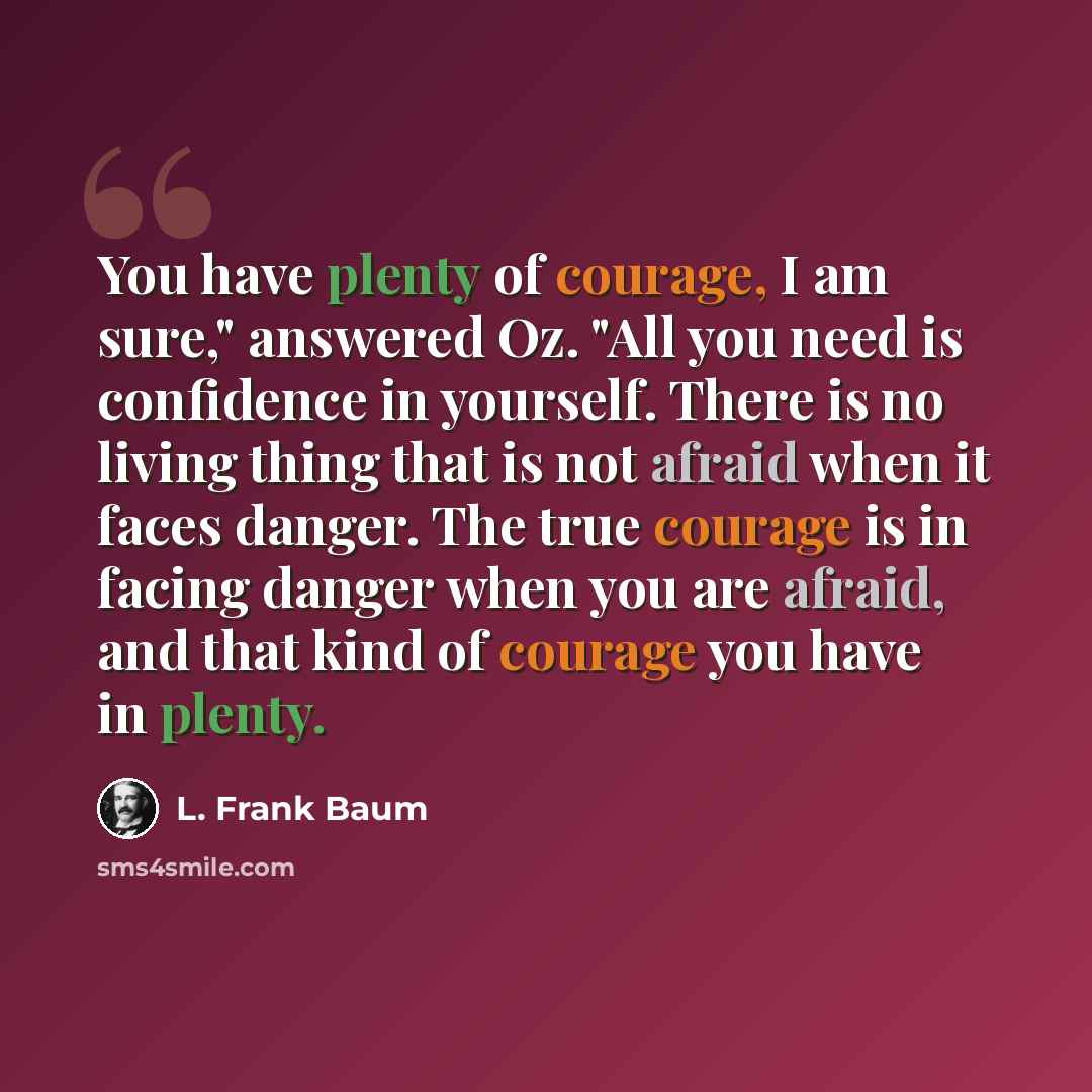 “You have plenty of courage, I am sure," answered Oz. "All you need is confidence in yourself. There is no living thing that is not afraid when it faces danger. The true courage is in facing danger when you are afraid, and that kind of courage you have in plenty.” quote by L. Frank Baum
