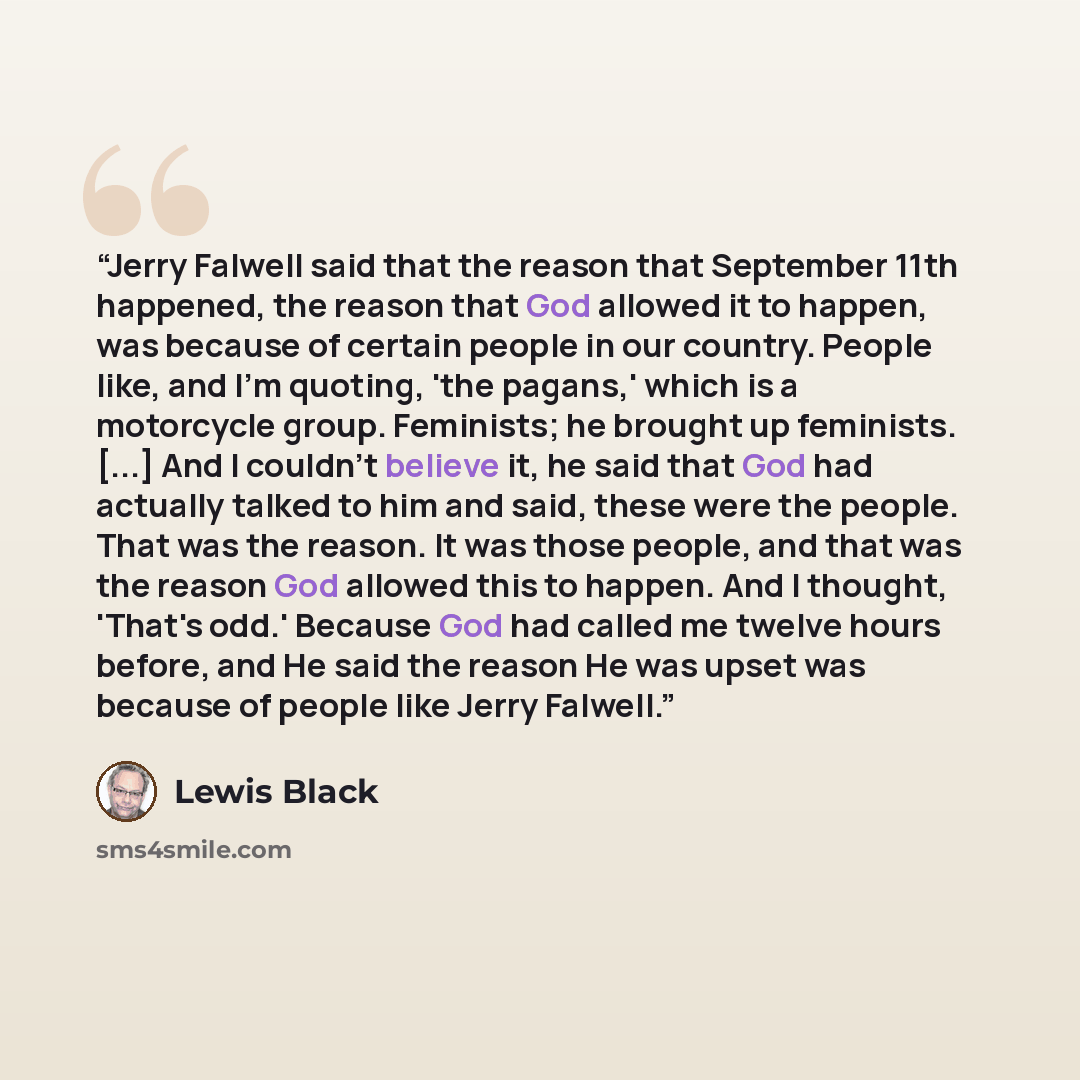 “Jerry Falwell said that the reason that September 11th happened, the reason that God allowed it to happen, was because of certain people in our country. People like, and I'm quoting, 'the pagans,' which is a motorcycle group. Feminists; he brought up feminists. [...] And I couldn't believe it, he…” quote by Lewis Black