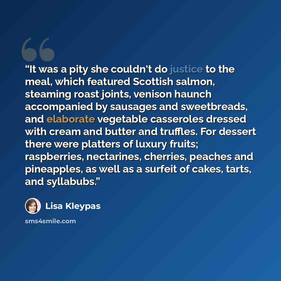 “It was a pity she couldn't do justice to the meal, which featured Scottish salmon, steaming roast joints, venison haunch accompanied by sausages and sweetbreads, and elaborate vegetable casseroles dressed with cream and butter and truffles. For dessert there were platters of luxury fruits…” quote by Lisa Kleypas