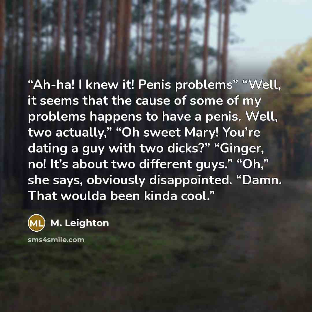 “Ah-ha! I knew it! Penis problems” “Well, it seems that the cause of some of my problems happens to have a penis. Well, two actually,” “Oh sweet Mary! You’re dating a guy with two dicks?” “Ginger, no! It’s about two different guys.” “Oh,” she says, obviously disappointed. “Damn. That woulda been…” quote by M. Leighton