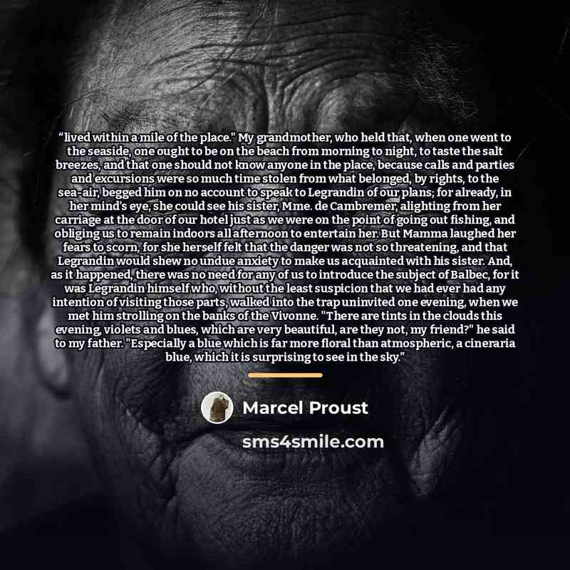 “lived within a mile of the place." My grandmother, who held that, when one went to the seaside, one ought to be on the beach from morning to night, to taste the salt breezes, and that one should not know anyone in the place, because calls and parties and excursions were so much time stolen from…” quote by Marcel Proust