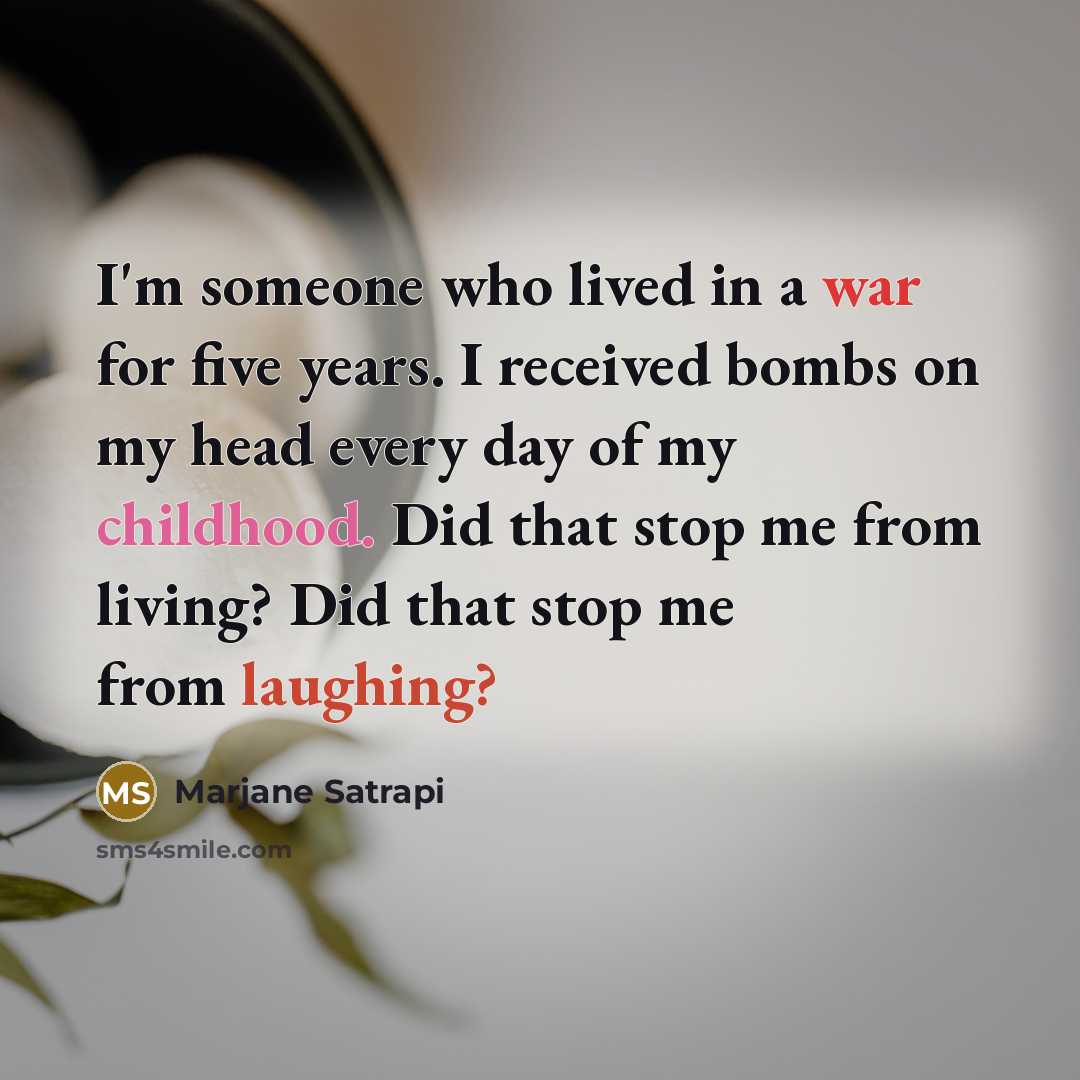 “I'm someone who lived in a war for five years. I received bombs on my head every day of my childhood. Did that stop me from living? Did that stop me from laughing?” quote by Marjane Satrapi