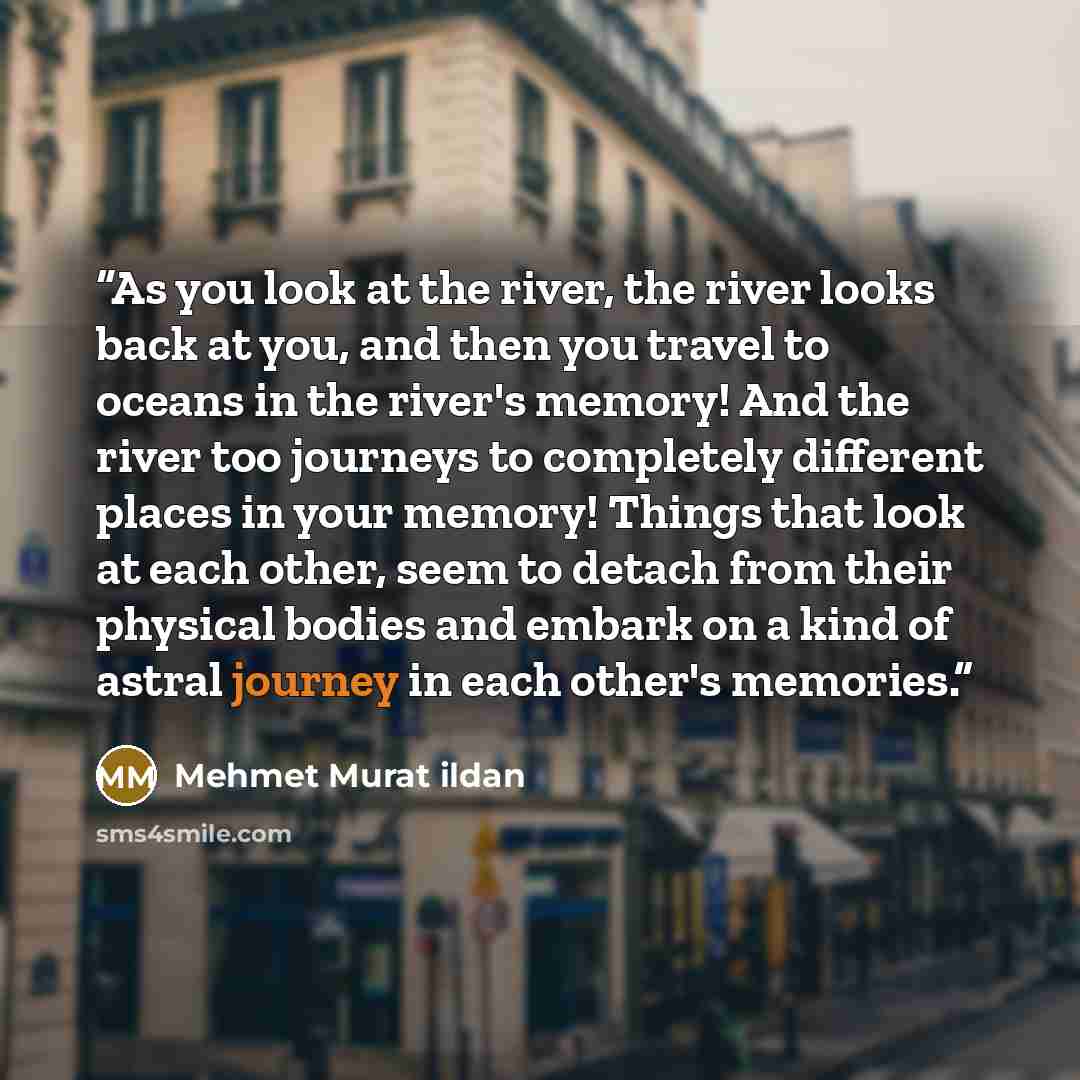 “As you look at the river, the river looks back at you, and then you travel to oceans in the river's memory! And the river too journeys to completely different places in your memory! Things that look at each other, seem to detach from their physical bodies and embark on a kind of astral journey in…” quote by Mehmet Murat ildan