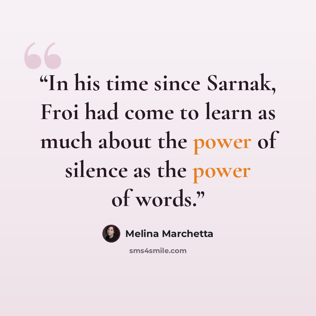 “In his time since Sarnak, Froi had come to learn as much about the power of silence as the power of words.” quote by Melina Marchetta