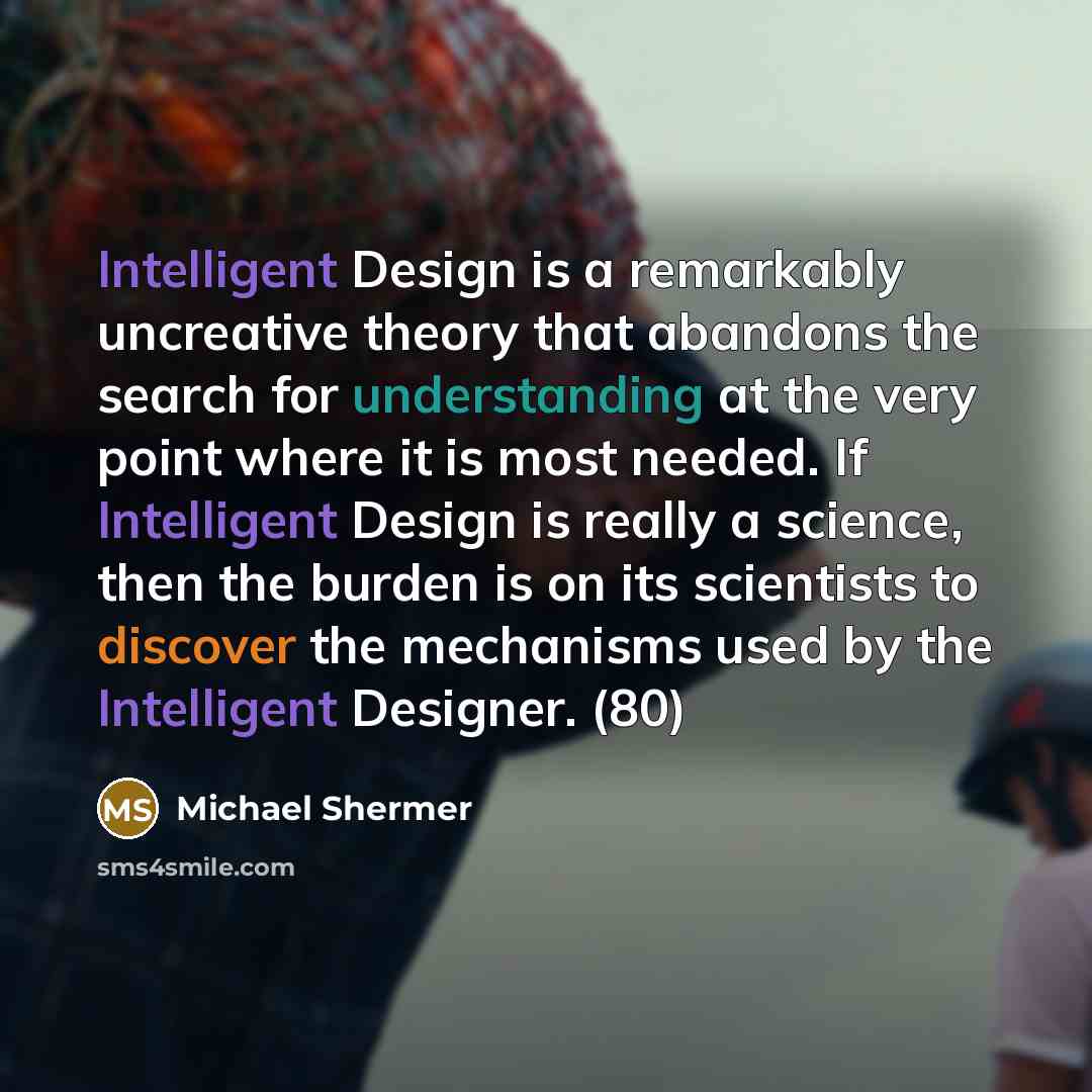 “Intelligent Design is a remarkably uncreative theory that abandons the search for understanding at the very point where it is most needed. If Intelligent Design is really a science, then the burden is on its scientists to discover the mechanisms used by the Intelligent Designer. (80)” quote by Michael Shermer