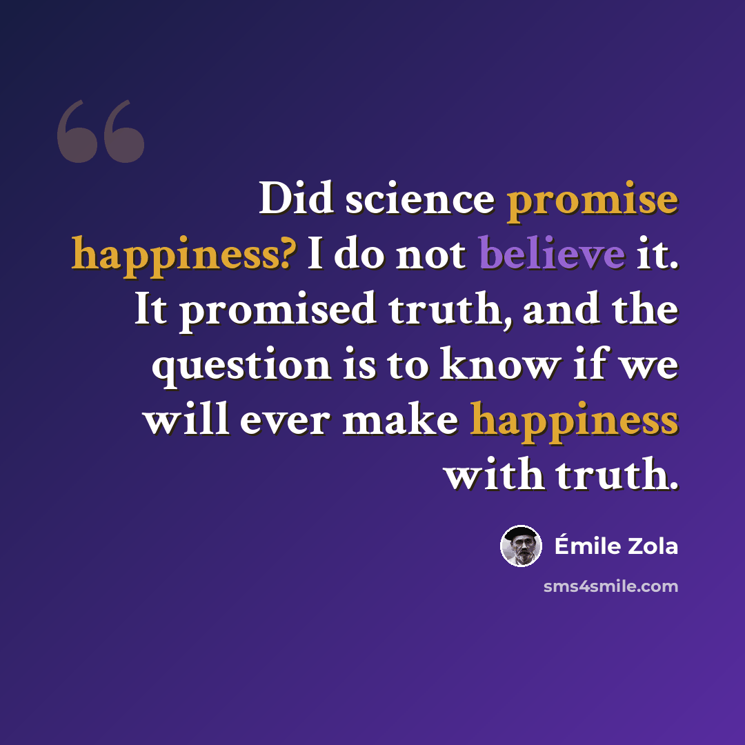 “Did science promise happiness? I do not believe it. It promised truth, and the question is to know if we will ever make happiness with truth.” quote by Emile Zola