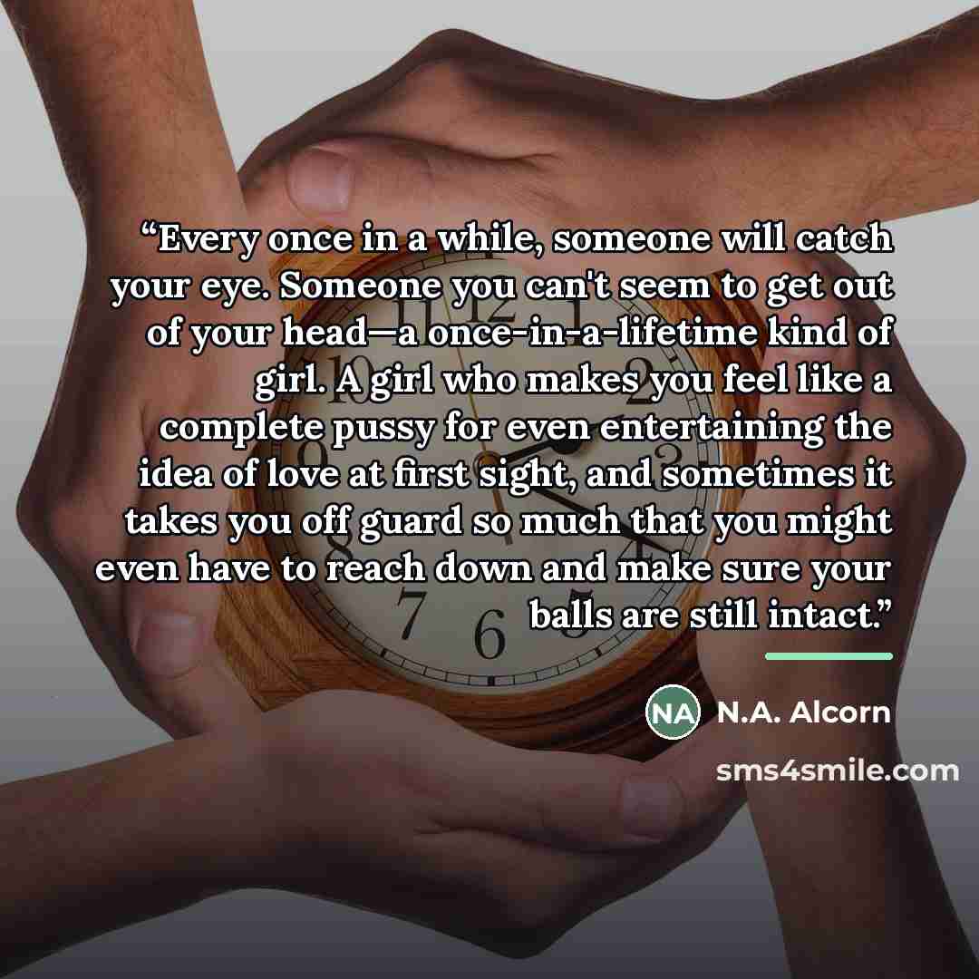 “Every once in a while, someone will catch your eye. Someone you can't seem to get out of your head—a once-in-a-lifetime kind of girl. A girl who makes you feel like a complete pussy for even entertaining the idea of love at first sight, and sometimes it takes you off guard so much that you might…” quote by N.A. Alcorn