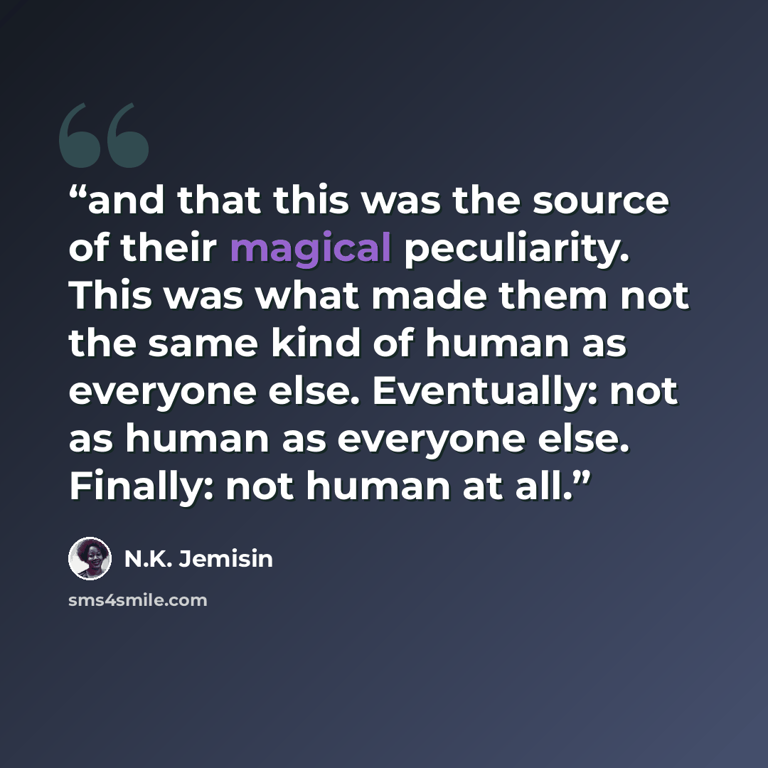 “and that this was the source of their magical peculiarity. This was what made them not the same kind of human as everyone else. Eventually: not as human as everyone else. Finally: not human at all.” quote by N.K. Jemisin