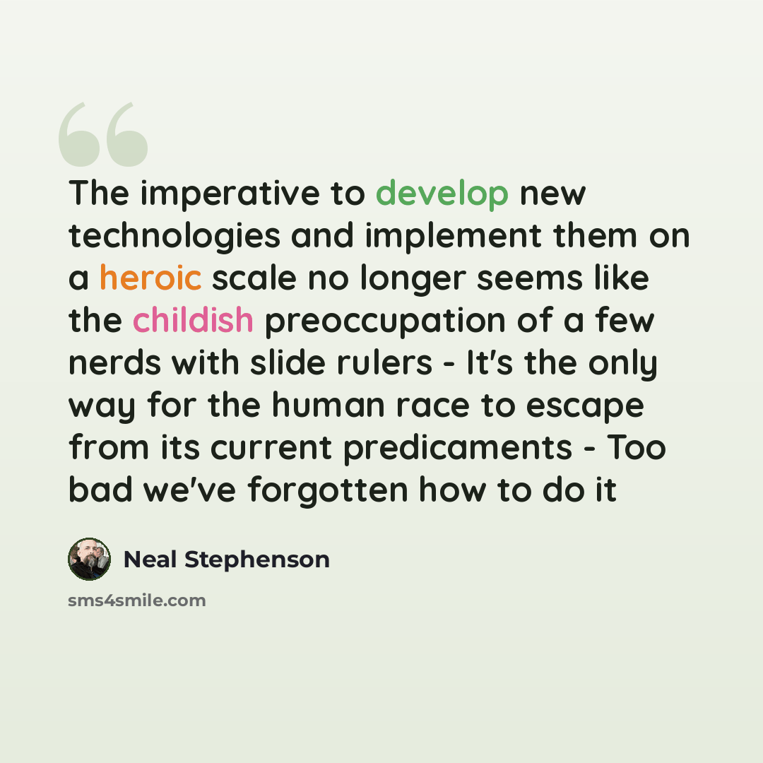 “The imperative to develop new technologies and implement them on a heroic scale no longer seems like the childish preoccupation of a few nerds with slide rulers - It's the only way for the human race to escape from its current predicaments - Too bad we've forgotten how to do it” quote by Neal Stephenson