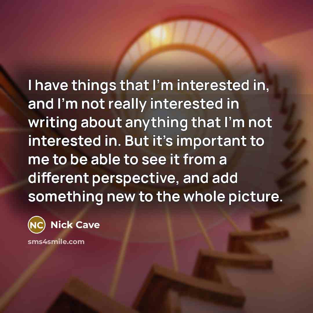 “I have things that I'm interested in, and I'm not really interested in writing about anything that I'm not interested in. But it's important to me to be able to see it from a different perspective, and add something new to the whole picture.” quote by Nick Cave