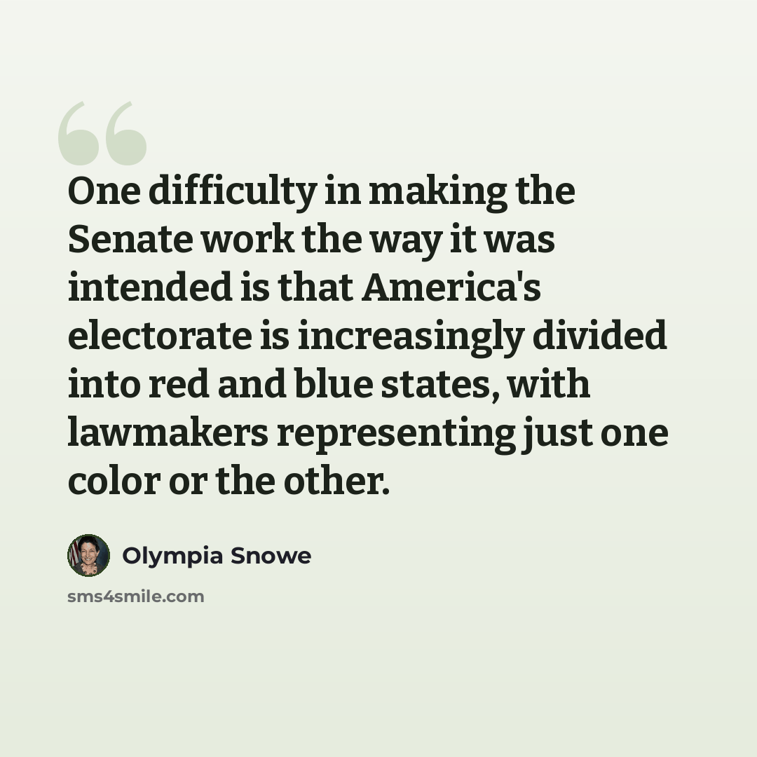 “One difficulty in making the Senate work the way it was intended is that America's electorate is increasingly divided into red and blue states, with lawmakers representing just one color or the other.” quote by Olympia Snowe