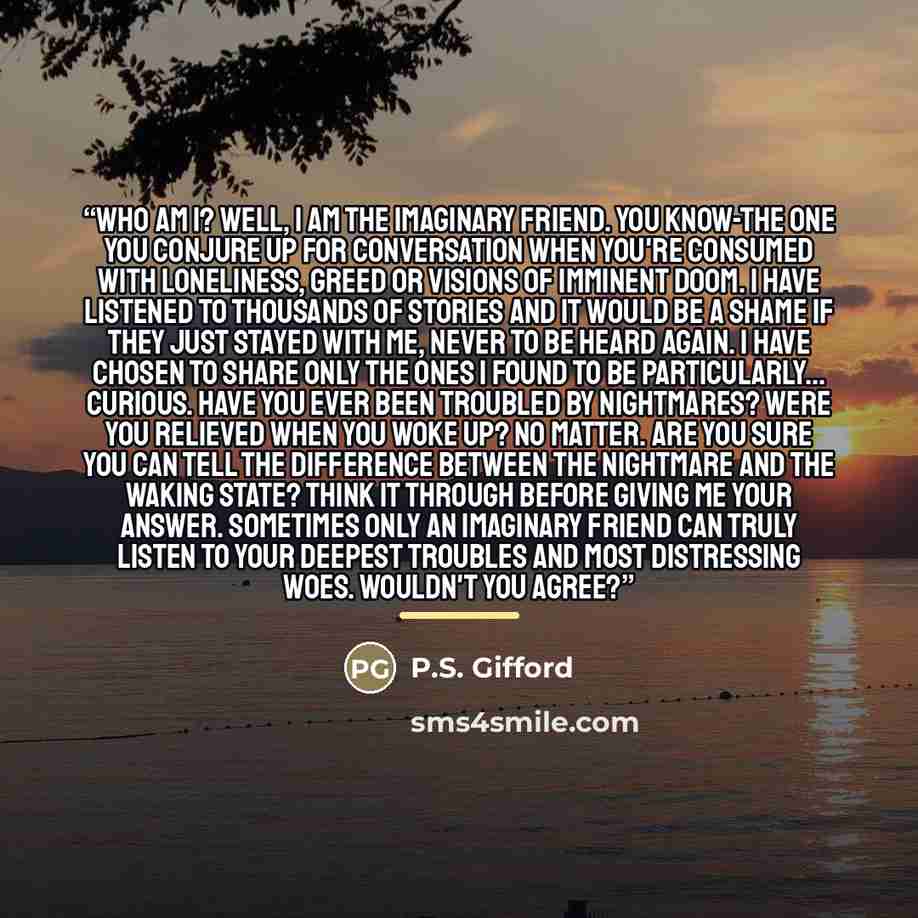 “Who Am I? Well, I am the Imaginary Friend. You know-the one you conjure up for conversation when you're consumed with loneliness, greed or visions of imminent doom. I have listened to thousands of stories and it would be a shame if they just stayed with me, never to be heard again. I have chosen…” quote by P.S. Gifford