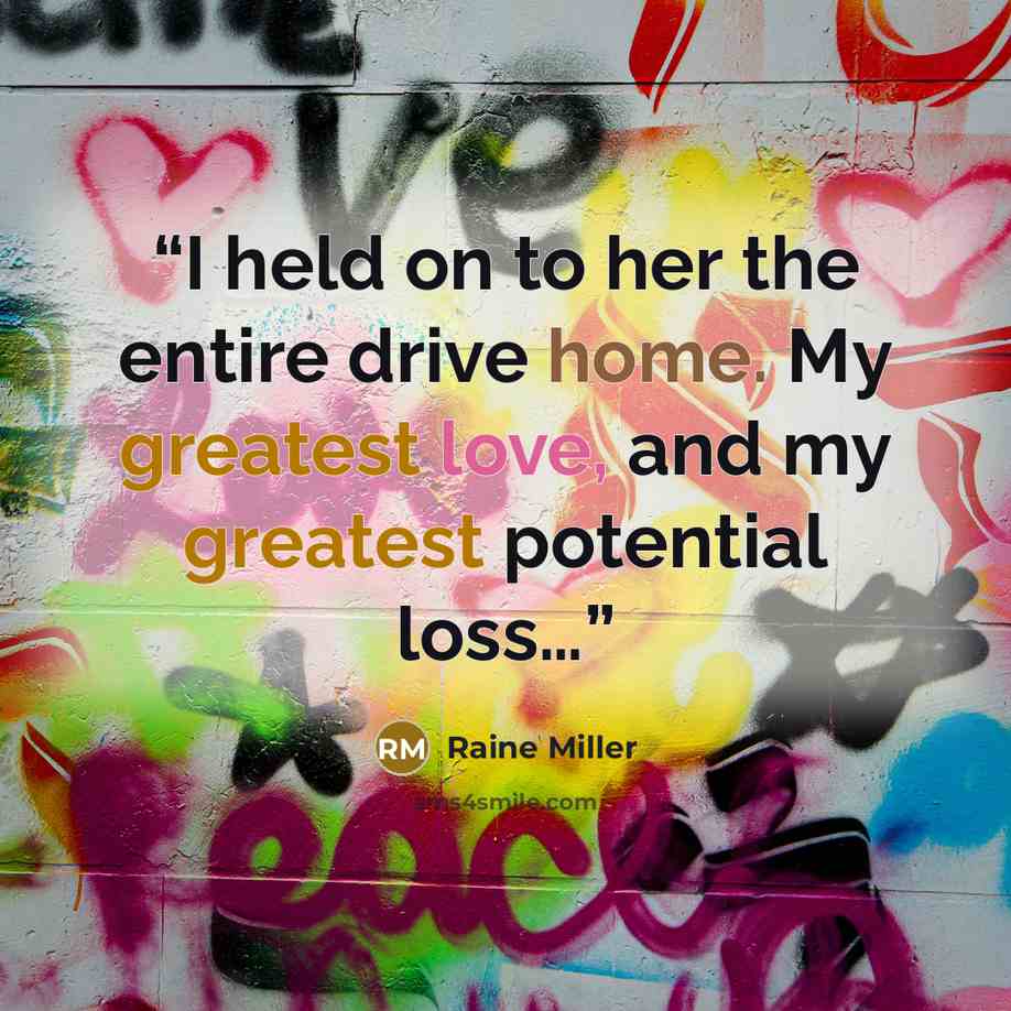 “I held on to her the entire drive home. My greatest love, and my greatest potential loss…” quote by Raine Miller