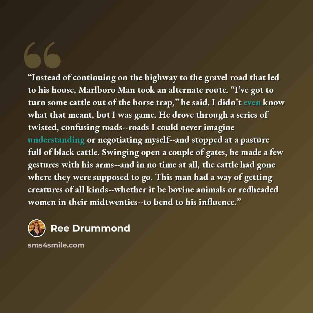 “Instead of continuing on the highway to the gravel road that led to his house, Marlboro Man took an alternate route. “I’ve got to turn some cattle out of the horse trap,” he said. I didn’t even know what that meant, but I was game. He drove through a series of twisted, confusing roads--roads I…” quote by Ree Drummond