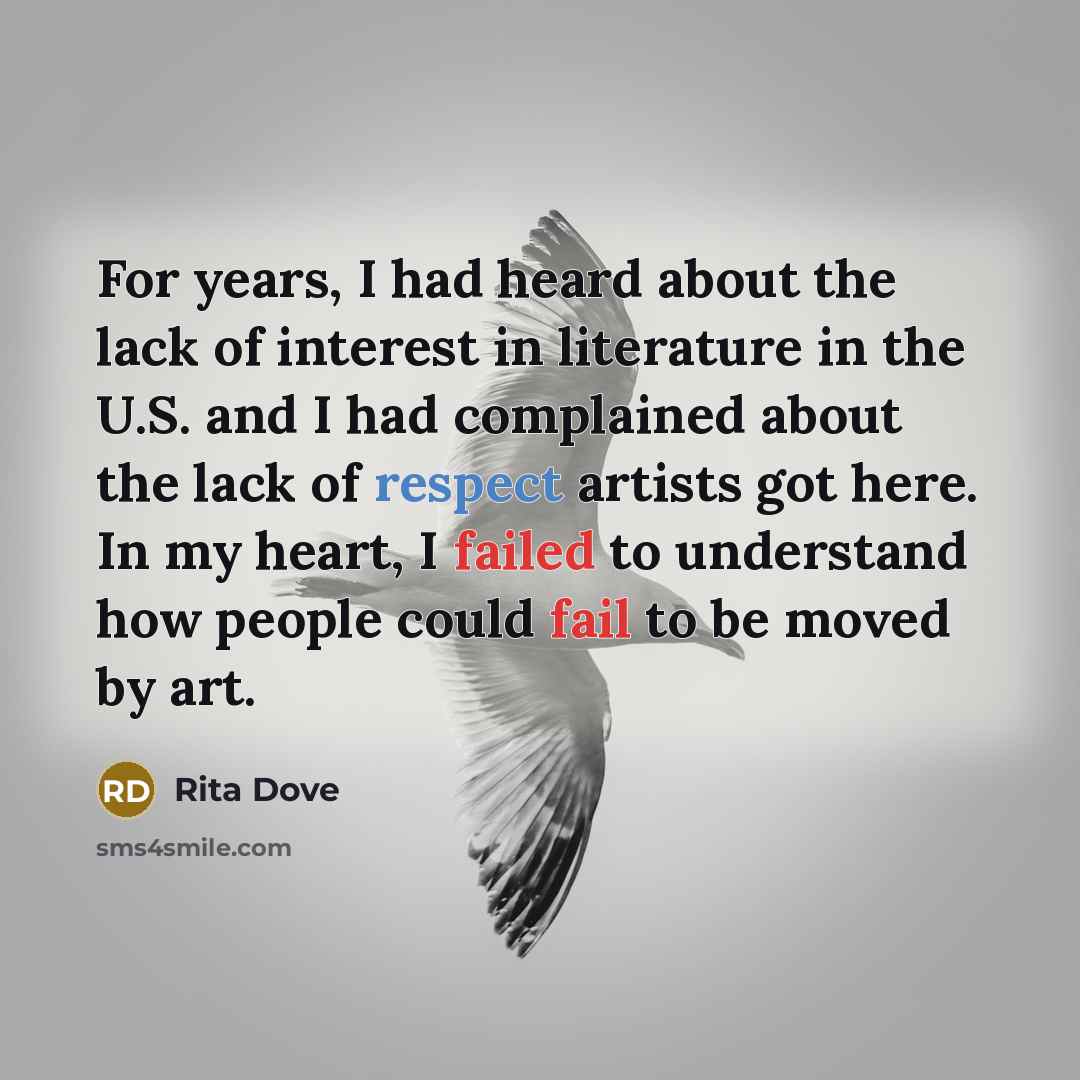 “For years, I had heard about the lack of interest in literature in the U.S. and I had complained about the lack of respect artists got here. In my heart, I failed to understand how people could fail to be moved by art.” quote by Rita Dove