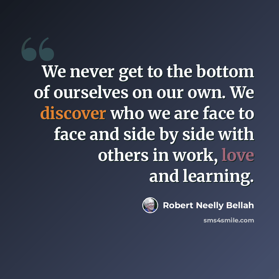 “We never get to the bottom of ourselves on our own. We discover who we are face to face and side by side with others in work, love and learning.” quote by Robert Neelly Bellah