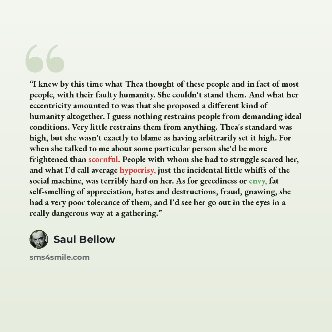 “I knew by this time what Thea thought of these people and in fact of most people, with their faulty humanity. She couldn't stand them. And what her eccentricity amounted to was that she proposed a different kind of humanity altogether. I guess nothing restrains people from demanding ideal…” quote by Saul Bellow