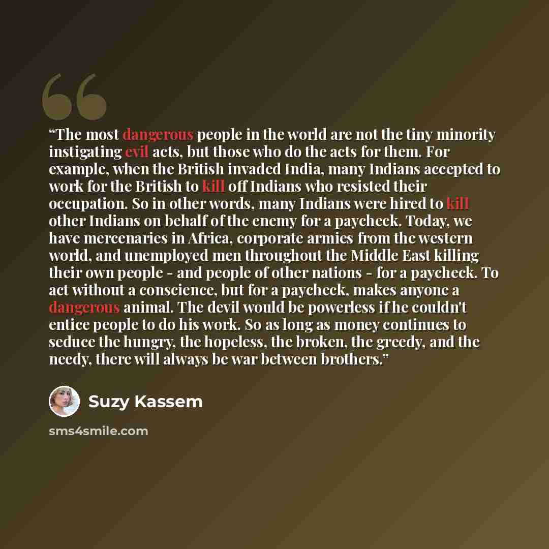“The most dangerous people in the world are not the tiny minority instigating evil acts, but those who do the acts for them. For example, when the British invaded India, many Indians accepted to work for the British to kill off Indians who resisted their occupation. So in other words, many Indians…” quote by Suzy Kassem
