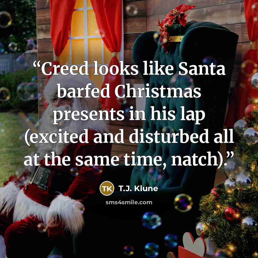 “Creed looks like Santa barfed Christmas presents in his lap (excited and disturbed all at the same time, natch).” quote by T.J. Klune