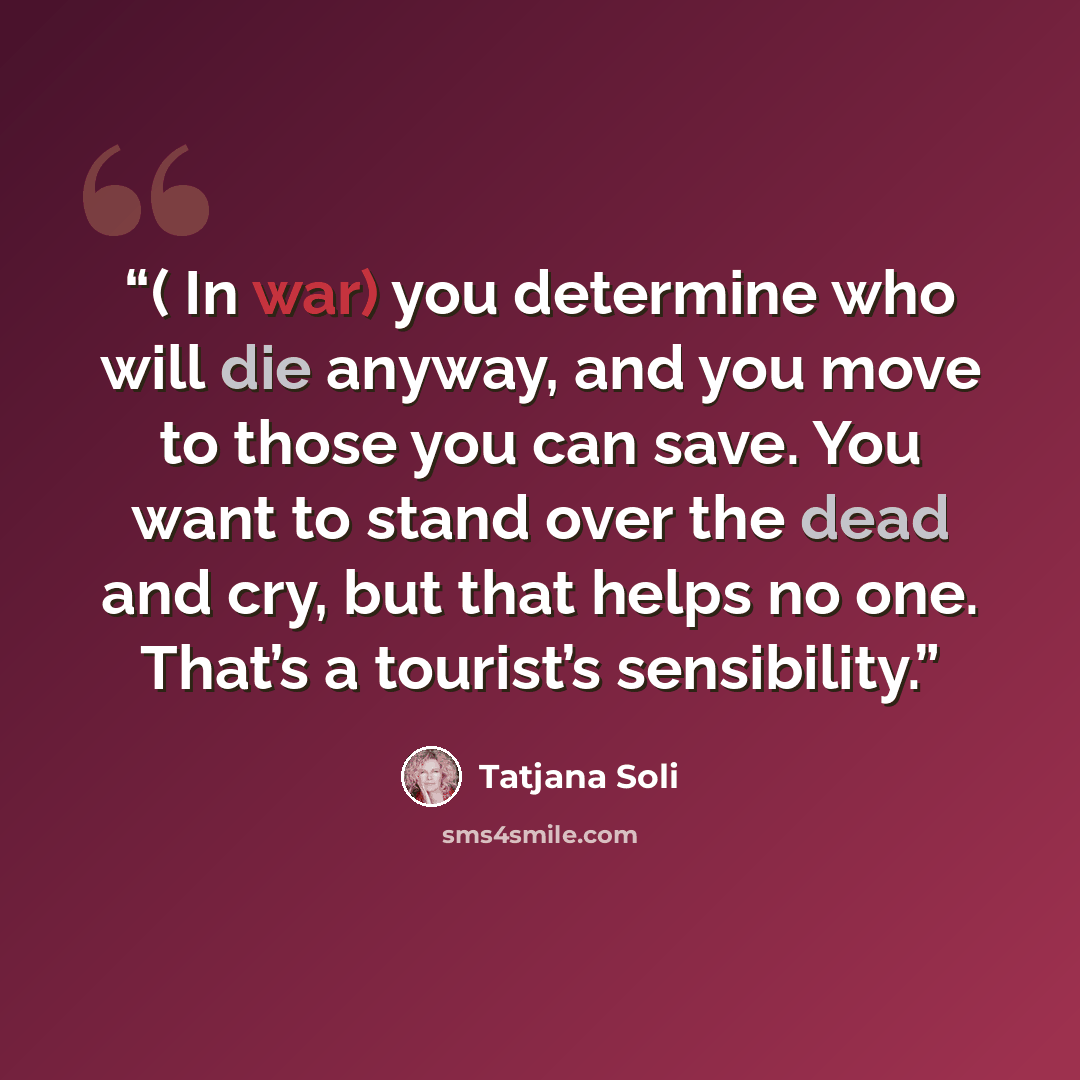 “( In war) you determine who will die anyway, and you move to those you can save. You want to stand over the dead and cry, but that helps no one. That’s a tourist’s sensibility.” quote by Tatjana Soli